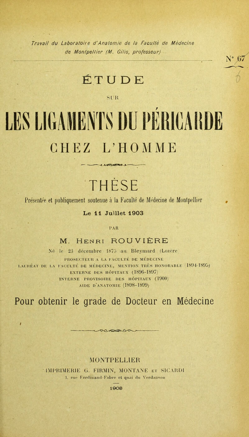 Travail du Laboratoire d’Anatomie de ta Faculté de Médecine de Montpellier (M. Gi/is, professeur) ÉT U D E SUR CHEZ L’HOMME THÈSE Présentée et publiquement soutenue à la Faculté de Médecine de Montpellier Le 11 Juillet 1903 PAR M. Henri ROUVIÈRE Né le 20 décembre 1870 au Bleymard (Lozère PROSECTEUR A LA FACULTÉ DE MÉDECINE LAURÉAT DE LA FACULTÉ DE MÉDECINE, MENTION TRÈS HONORABLE (1894-1895) EXTERNE DES HÔPITAUX (1896-1897) INTERNE PROVISOIRE DES HÔPITAUX (1900) aide d’anatomie (1898-1899) Pour obtenir le grade de Docteur en Médecine MONTPELLIER IMPRIMERIE 3, rue G. FI RM IN, MONTANE et S1CARDI Ferdinand-Fabre et quai du Verdansou 1908