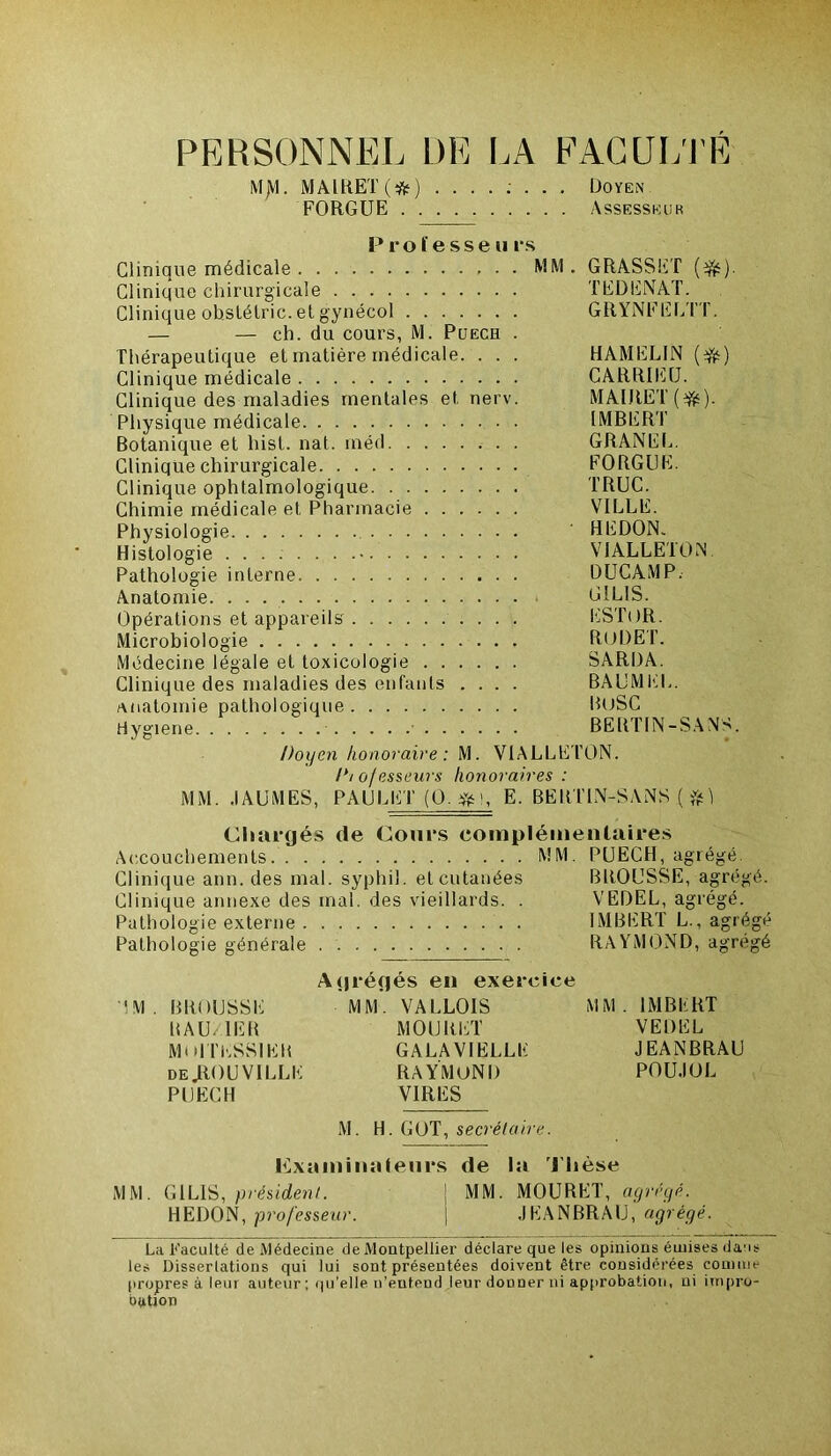 PERSONNEL DE LA FACULTÉ MjVL MAIRET(#) Doyen FORGUE Assesseur Professe u rs Clinique médicale MM. GRASSET (3fc). Clinique chirurgicale TEDENAT. Clinique obstélric. et gynécol GRYNFELTT. — — ch. du cours, M. Puech . Thérapeutique et matière médicale. . . . HAMEL1N (Yé) Clinique médicale CARRIEU. Clinique des maladies mentales et nerv. MAlJtET (ifts). Physique médicale IMBERT Botanique et hist. nat. inéd GRANEL. Clinique chirurgicale FORGUE. Clinique ophtalmologique TRUC. Chimie médicale et Pharmacie VILLE. Physiologie ' HEDON. Histologie VIALLETON. Pathologie interne DUCAMP. Anatomie G1LIS. Opérations et appareils ESTOR. Microbiologie RODET. Médecine légale et toxicologie SARDA. Clinique des maladies des enfants .... BAUMEL. anatomie pathologique BüSC Hygiene BERTIN-SANS. Doyen honoraire : M. VIALLETON. I*/ o/esseurs honoraires : MM. .1AUMES, PAULET (0. #i, E. BERTIN-SANS ( Chargés de Cours complémentaires Accouchements MM. PUECH, agrégé. Clinique ann. des mal. syphil. et cutanées BROUSSE, agrégé. Clinique annexe des mal. des vieillards. . VEDEL, agrégé. Pathologie externe . IMBERT L., agrégé Pathologie générale RAYMOND, agrégé 'IM. BROUSSE R A U. 1ER MOITKSS1ER de JROU VILLE PUECH Agrégés en exercice MM. VALLOIS MOURET GALAVIELLE RAYMOND VIRES MM. IMBERT VEDEL JEANBRAU POU.IOL M. H. GOT, secrétaire. Examinateurs de la Thèse MM. G1LIS, président. j MM. MOURET, agrégé. HEDON, professeur. j JE1ANBRAU, agrégé. La Faculté de Médecine de Montpellier déclare que les opinions émises dans les Dissertations qui lui sont présentées doivent être considérées connue propres à leur auteur ; qu’elle n’entend leur donner ni approbation, ni impro- bation