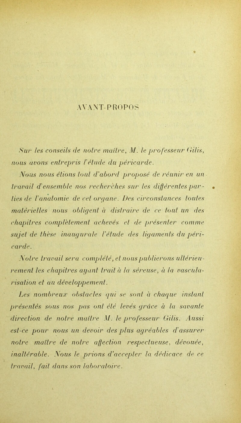 AVANT-PROPOS Sur les conseils de notre maître, M. le professeur (îilis, nous avons entrepris l'étude du péricarde. Nous nous étions tout d’cibord proposé de réunir en un travail d'ensemble nos recherches sur les différentes par- • lies de l'anatomie de cet organe. Des circonstances toutes matérielles nous obligent a distraire de ce tout un des chapitres complètement achevés et de présenter comme sujet de thèse inaugurale l'étude des ligaments du péri- carde. Notre travail seru complété, et nous publierons ultérieu- rement les chapitres ayant trait à la séreuse, à la vascula- risation et au développement. Les nombreux obstacles <jui se sont à chaque instant présentés sous nos pas ont été levés grâce à la savante direction de notre maître M. le professeur Gilis. Aussi est-ce pour nous un devoir des plus agréables cl’assurer notre maître de notre affection respectueuse, dévouée, inaltérable. Nous le prions d’accepter la dédicace de ce travail, fait dans son laboratoire.