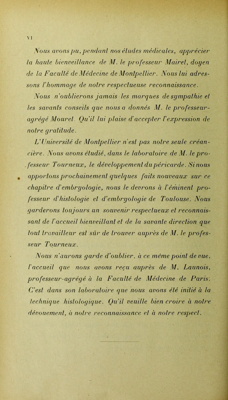 Nous avons pu, pendant nos éludes médicales, apprécier la haute bienveillance de M. le professeur Mairet, doyen de la Faculté de Médecine de Montpellier. Nous lui adres- sons l'hommage de notre respectueuse reconnaissance. Nous n’oublierons jamais les marques de sympathie et les savants conseils que nous a donnés M. le professeur- agrégé Mourel. Qu’il lui plaise d'accepter l'expression cle notre gratitude. L’Université de Montpellier n'est pas notre seule créan- cière. Nous avons étudié, dans le laboratoire de M. le pro- fesseur Tourneux, le développement du péricarde. Si nous # apportons prochainement quelques faits nouveaux sur ce chapitre d'embryologie, nous le devrons à l'éminent pro- fesseur cl'histologie et d’embryologie de Toulouse. Nous garderons toujours un souvenir respectueux et reconnais- sant de l'accueil bienveillant et de la savante direction que tout travailleur est sûr de trouver auprès de M. le profes- seur Tourneux. Nous n’aurons garde d’oublier, à ce même point de vue, l'accueil que nous avons reçu auprès de M. Launois, professeur-agrégé à la F acuité de Médecine de Paris. C’est dans son laboratoire que nous avons été initié à la technique histologique. Ou’il veuille bien croire à notre dévouement, à notre reconnaissance et à notre respect.