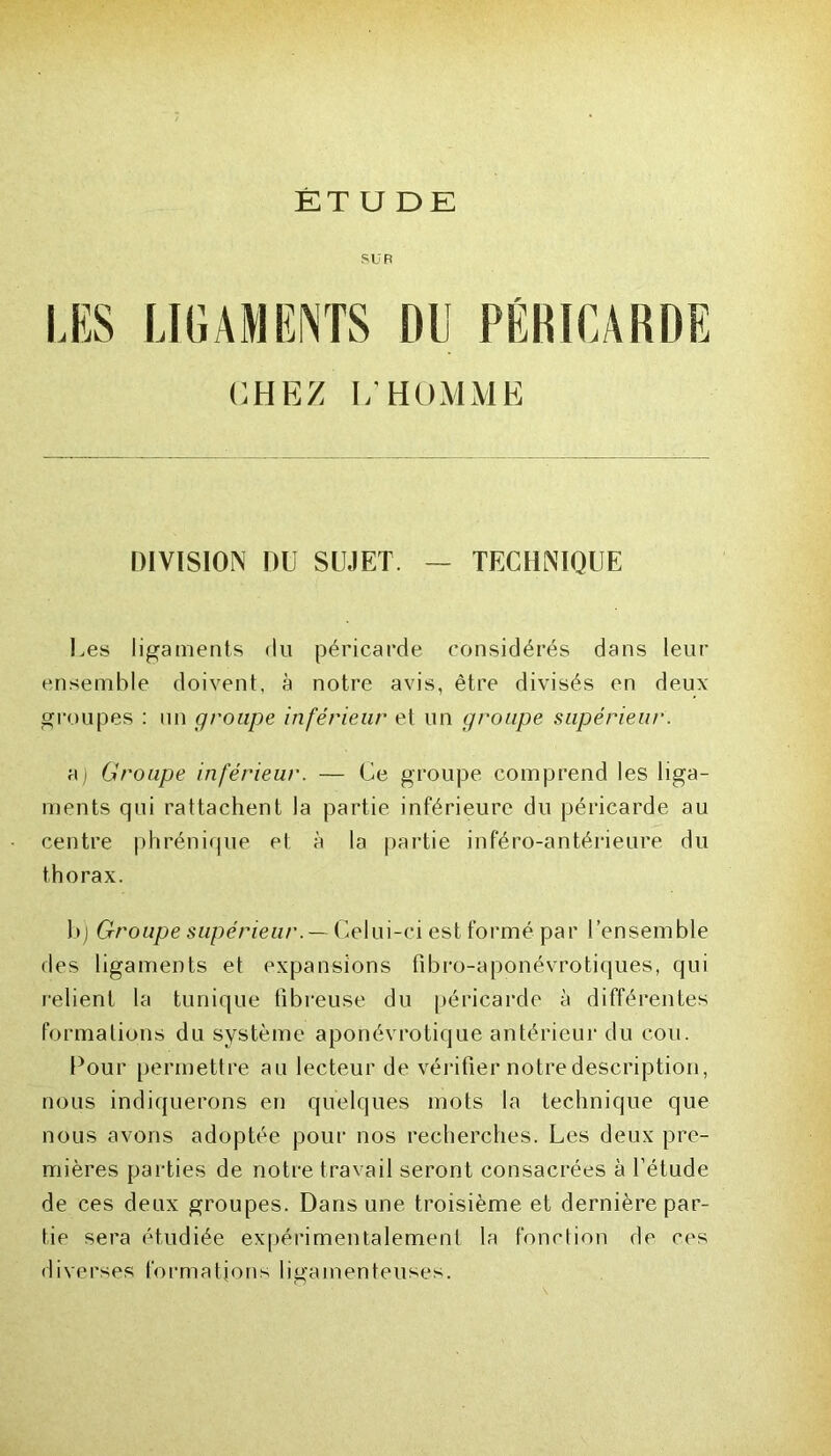 ÊT U DE SUR LES LIGAMENTS DU PÉRICARDE CHEZ 1/ HOMME DIVISION DU SUJET. — TECHNIQUE Les ligaments du péricarde considérés dans leur ensemble doivent, à notre avis, être divisés en deux groupes : un groupe inférieur et un groupe supérieur. aj Groupe inférieur. — Ce groupe comprend les liga- ments qui rattachent la partie inférieure du péricarde au centre phrénique et à la partie inféro-antérieure du thorax. b) Groupe supérieur.— Celui-ci est formé par l’ensemble des ligaments et expansions fibro-aponévrotiques, qui relient la tunique fibreuse du péricarde à différentes formations du système aponévrotique antérieur du cou. Pour permettre au lecteur de vérifier notre description, nous indiquerons en quelques mots la technique que nous avons adoptée pour nos recherches. Les deux pre- mières parties de notre travail seront consacrées à l’étude de ces deux groupes. Dans une troisième et dernière par- tie sera étudiée expérimentalement la fonction de ces diverses formations ligamenteuses.