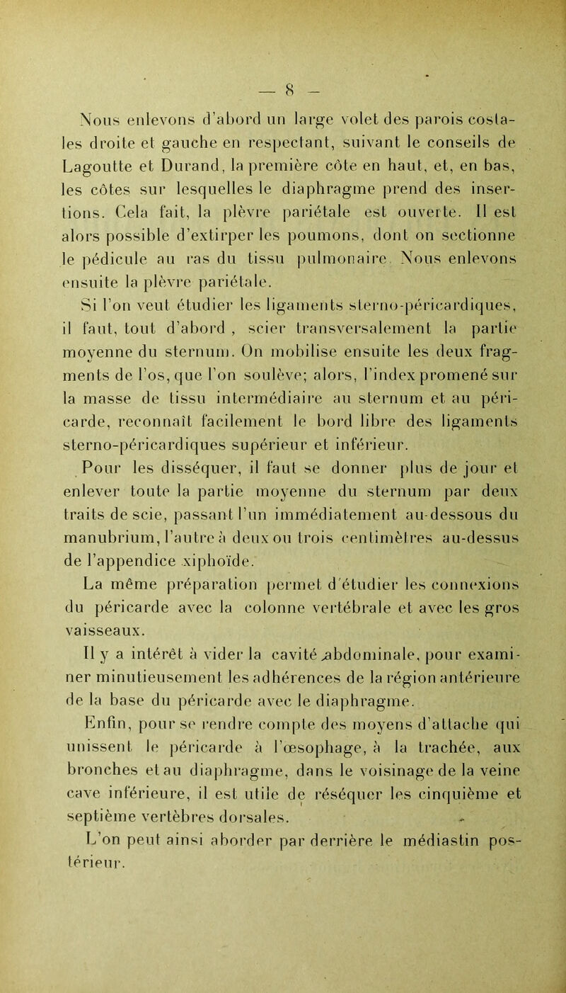 Nous enlevons d’abord un large volet des parois costa- les droite et gauche en respectant, suivant le conseils de Lagoutte et Durand, la première côte en haut, et, en bas, les côtes sur lesquelles le diaphragme prend des inser- tions. Cela fait, la plèvre pariétale est ouverte. 11 est alors possible d’extirper les poumons, dont on sectionne le pédicule au ras du tissu pulmonaire Nous enlevons ensuite la plèvre pariétale. Si l’on veut étudier les ligaments sterno-péricardiques, il faut, tout d’abord , scier transversalement la partie moyenne du sternum. On mobilise ensuite les deux frag- ments de l’os, que l’on soulève; alors, l’index promené sur la masse de tissu intermédiaire au sternum et au péri- carde, reconnaît facilement le bord libre des ligaments sterno-péricardiques supérieur et inférieur. Pour les disséquer, il faut se donner plus de jour et enlever toute la partie moyenne du sternum par deux traits de scie, passant l’un immédiatement au-dessous du manubrium, l’autre à deux ou trois centimètres au-dessus de l’appendice xiphoïde. La même préparation permet d'étudier les connexions du péricarde avec la colonne vertébrale et avec les gros vaisseaux. Ï1 y a intérêt à vider la cavité abdominale, pour exami- ner minutieusement les adhérences de la région antérieure de la base du péricarde avec le diaphragme. Enfin, pour se rendre compte des moyens d’attache qui unissent le péricarde à l’œsophage, à la trachée, aux bronches et au diaphragme, dans le voisinage de la veine cave inférieure, il est utile de réséquer les cinquième et septième vertèbres dorsales. L’on peut ainsi aborder par derrière le médiastin pos- térieur.