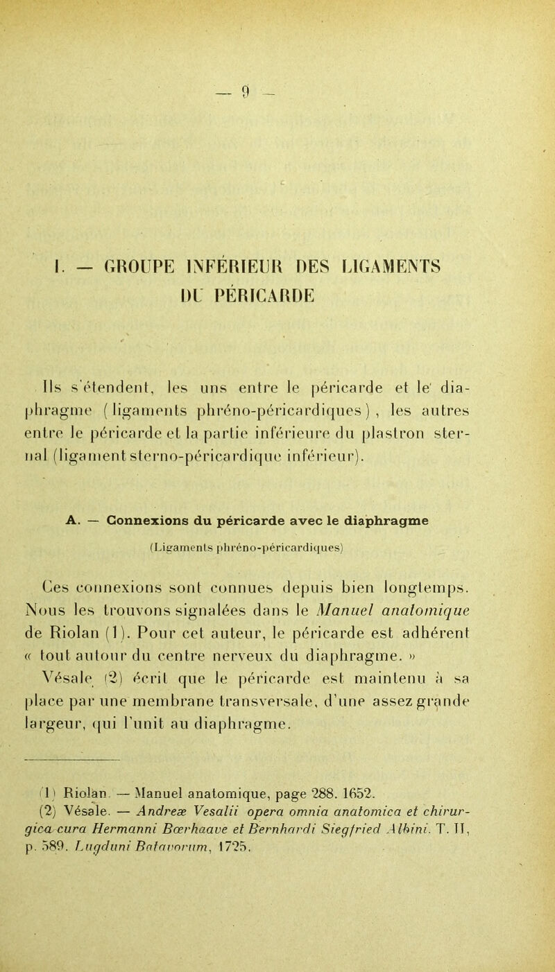 I. — GROUPE INFÉRIEUR DES LIGAMENTS DU PÉRICARDE Ils s’étendent, les uns entre le péricarde et le dia- phragme (ligaments phréno-péricardiques), les autres entre le péricarde et la partie inférieure du plastron ster- n a 1 ( 1 iga m en t s t e r n o-pér i ca rd iq ue i nférieu r). A. — Connexions du péricarde avec le diaphragme (Ligaments |>hréno-péricardi(|ues) Ces connexions sont connues depuis bien longtemps. Nous les trouvons signalées dans le Manuel anatomique de Riolan (1). Pour cet auteur, le péricarde est adhérent (( tout autour du centre nerveux du diaphragme. » Vésale (2) écrit que le péricarde est maintenu à sa place par une membrane transversale, d’une assez grande largeur, qui l’unit au diaphragme. 1 ' Riolan — Manuel anatomique, page 288. 1652. (2) Vésale. — Andreæ Vesalii opéra omnia anatomica et chirur- gien cura Hermanni Bœrhaave et Bernhardi Siegfried Alhini. T. II, p. 589. Lugduni Batavnrum, 1725.