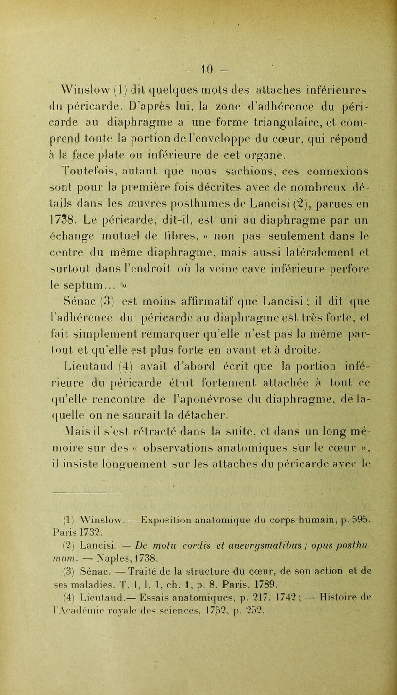 Winslow (1) dit quelques mots des attaches inférieures du péricarde. D’après lui, la zone d’adhérence du péri- carde au diaphragme a une forme triangulaire, et com- prend toute la portion de l’enveloppe du cœur, qui répond à la face plate ou inférieure de cet organe. Toutefois, autant que nous sachions, ces connexions sont pour la première fois décrites avec de nombreux dé- tails dans les œuvres posthumes de Lancisi (2), parues en 1738. Le péricarde, dit-il, est uni au diaphragme par un échange mutuel de fibres, « non pas seulement dans le centre du même diaphragme, mais aussi latéralement et surtout dans l’endroit où la veine cave inférieure perfore le septum... » Sénac (3) est moins affirmatif que Lancisi; il dit que l’adhérence du péricarde au diaphragme est très forte, et fait simplement remarquer qu’elle n’est pas la même par- tout et qu’elle est plus forte en avant et à droite. Lieutaud (4) avait d’abord écrit que la portion infé- rieure du péricarde était fortement attachée à tout ce qu’elle rencontre de l’aponévrose du diaphragme, de la- quelle on ne saurait la détacher. Mais il s’est rétracté dans la suite, et dans un long mé- moire sur des « observations anatomiques sùr le cœur », il insiste longuement sur les attaches du péricarde avec le (1) Winslow.— Exposition anatomique du corps humain, p.595. Paris 1732, (2) Lancisi. — De molli corclis et anevrysmatibus ; opus posthu mum. — Naples, 1738. (3) Sénac. —Traité de la structure du cœur, de son action et de ses maladies. T. I, 1. 1, ch. 1, p. 8. Paris, 1789. (4) Lieutaud.— Essais anatomiques, p. 217, 1742; — Histoire de l'Académie royale des sciences, 1752, p. 252.