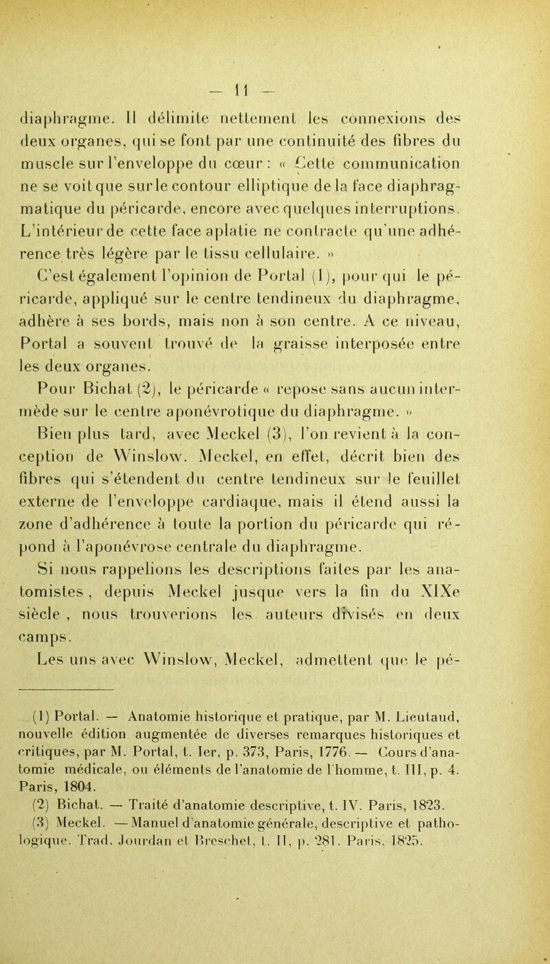 diaphragme. Il délimite nettement les connexions des deux organes, qui se font par une continuité des fibres du muscle sur l’enveloppe du cœur: « Cette communication ne se voit que surle contour elliptique delà face diaphrag- matique du péricarde, encore avec quelques interruptions. L’intérieur de cette face aplatie neconlracle qu'une adhé- rence très légère par le tissu cellulaire. » C’est également l’opinion de Portai (1), pour qui le pé- ricarde, appliqué sur le centre tendineux du diaphragme, adhère à ses bords, mais non à son centre. A ce niveau, Portai a souvent trouvé de la graisse interposée entre les deux organes. Pour Bichat (2), le péricarde <> repose sans aucun inter- mède sur le centre aponévrotique du diaphragme. » Bien plus tard, avec Meckel (3), l’on revient à la con- ception de Winslow. Meckel, en effet, décrit bien des fibres qui s’étendent du centre tendineux sur le feuillet externe de l’enveloppe cardiaque, mais il étend aussi la zone d’adhérence à toute la portion du péricarde qui ré- pond à l’aponévrose centrale du diaphragme. Si nous rappelions les descriptions faites par les ana- tomistes , depuis Meckel jusque vers la fin du XIXe siècle , nous trouverions les auteurs divisés en deux camps. Les uns avec Winslow, Meckel, admettent que le pé- (1) Portai. — Anatomie historique et pratique, par M. Lieutaud, nouvelle édition augmentée de diverses remarques historiques et critiques, par M. Portai, t. Ier, p. 373, Paris, 1776. — Cours d’ana- tomie médicale, ou éléments de l’anatomie de l'homme, t. III, p. 4. Paris, 1804. (2) Bichat. — Traité d’anatomie descriptive, t. IV. Paris, 1823. (3) Meckel. —Manuel d'anatomie générale, descriptive et patho- logique. Trad. Jourdan et Bresehet, I. Il, p. 281. Paris, 1825.