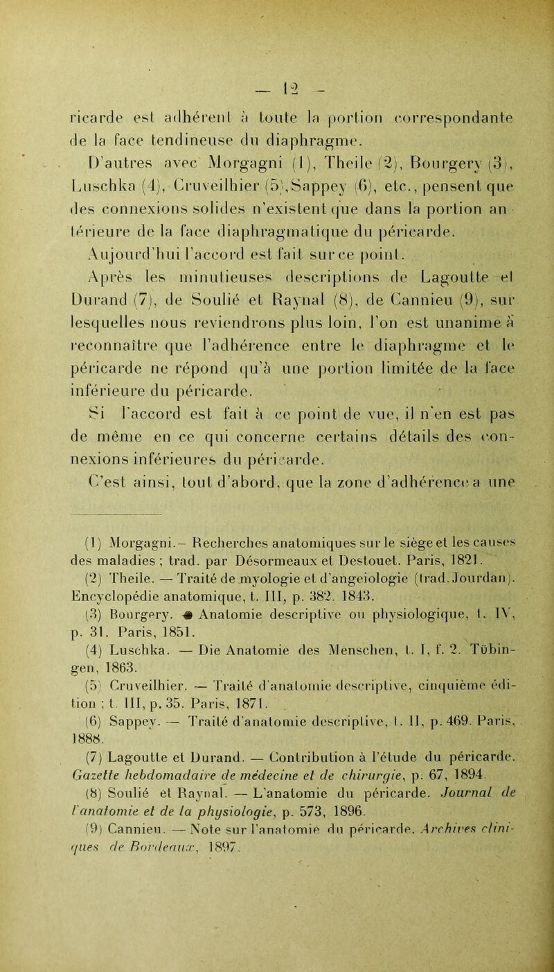 picarde est adhérent à toute la portion correspondante de la face tendineuse du diaphragme. D’autres avec Morgagni (1), Theile (2), Bourgerv (3), Luschka (d), Cruveilhier (5},Sappey (-6), etc., pensent que des connexions solides n’existent que dans la portion an térieure de la face diaphragmatique du péricarde. Aujourd’hui l’accord est fait sur ce point. Après les minutieuses descriptions de Lagoutte et Durand (7), de Soulié et Raynal (8), de Cannieu (9), sur lesquelles nous reviendrons plus loin, l’on est unanime a reconnaître que l’adhérence entre le diaphragme et le péricarde ne répond qu’à une portion limitée de la face inférieure du péricarde. Si l'accord est fait à ce point de vue, il n’en est pas de même en ce qui concerne certains détails des con- nexions inférieures du péricarde. C’est ainsi, tout d’abord, que la zone d’adhérence a une (1) Morgagni.- Recherches anatomiques sur le siège et les causes des maladies; trad. par Désormeaux et Destouet. Paris, 1821. (2) Theile. — Traité de myologie et d'angeiologie (trad. Jourdan). Encyclopédie anatomique, t. III, p. 382. 1843. (3) Bourgery. -«Anatomie descriptive ou physiologique, t. 1\ , p. 31. Paris, 1851. (4) Luschka. — Die Anatomie des Menschen, I. I, f. 2. Tübin- gen, 1863. (5 Cruveilhier. — Traité d’anatomie descriptive, cinquième édi- tion ; t. 111, p. 35. Paris, 1871. (6) Sappev. — Traité d’anatomie descriptive, I. 11, p.469. Paris, 1888. (7) Lagoutte et Durand. — Contribution à l’étude du péricarde. Gazelle hebdomadaire de médecine et de chirurgie, p. 67, 1894. (8) Soulié et Raynal. — L’anatomie du péricarde. Journal de l'anatomie et de la physiologie, p. 573, 1896. (9) Cannieu. —Note sur l'anatomie du péricarde. Archives clint- i/nes de Bordeaux, 1897.