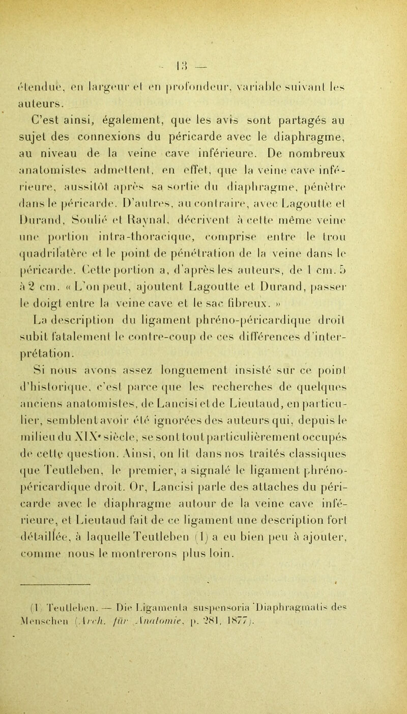 étendue, on largeur et ou profondeur, variable suivant les auteurs. C’est ainsi, également, que les avis sont partagés au sujet des connexions du péricarde avec le diaphragme, au niveau de la veine cave inférieure. De nombreux anatomistes admettent, en effet, que la veine cave infé- rieure, aussitôt après sa sortie du diaphragme, pénètre dans le péricarde. D’autres, au contraire, avec Lagoutte et Durand, Soulié et Uaynal, décrivent à celte même veine une portion intra-thoracique, comprise entre le trou quadrilatère et le point de pénétration de la veine dans h' péricarde. Cette portion a, d’après les auteurs, de 1 cm. 5 à 2 cm. « L'on peut, ajoutent Lagoutte et Durand, passer le doigt entre la veine cave et le sac. fibreux. » La description du ligament phréno-péricardique droit subit fatalement le contre-coup de ces différences d’inter- prétation. Si nous avons assez longuement insisté sur ce point d’historique, c’est parce que les recherches de quelques anciens anatomistes, de Lancisietde Lieutaud, en particu- lier, semblenlavoir été ignorées des auteurs qui, depuis le milieu du XLV siècle, se sont tout particulièrement occupés de cette question. Ainsi, on lit dans nos traités classiques que Teutleben, le premier, a signalé le ligament phréno- péricardique droit. Or, Lancisi parle des attaches du péri- carde avec le diaphragme autour de la veine cave infé- rieure, et Lieutaud fait de ce ligament une description fort détaillée, à laquelle Teutleben (1) a eu bien peu à ajouter, comme nous le montrerons plus loin. ( I Teutleben. — Die Ligamenla suspensoria 'Diaphragmait de Menselien (An-h. ftïr Anatomie, p. 281, 1877j.