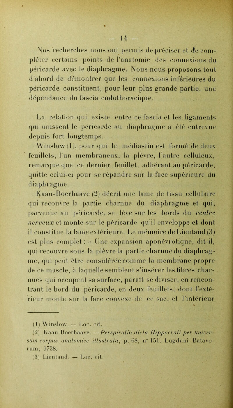 Nos recherches nous ont permis de préciser et. (Je com- pléter certains points de l’anatomie des connexions du péricarde avec le diaphragme. Nous nous proposons tout d’abord de démontrer que les connexions inférieures du péricarde constituent, pour leur plus grande partie, une dépendance du fascia endothoracique. La relation qui existe entre ce fascia et les ligaments qui unissent le péricarde au diaphragme a été entrevue depuis fort longtemps. Winslow (1), pour qui le médiastin est formé de deux feuillets, l'un membraneux, la plèvre, l’autre celluleux, remarque que ce dernier feuillet, adhérant au péricarde, quitte celui-ci pour se répandre sur la face supérieure du diaphragme. Kaau-Boerhaave (2) décrit une lame de tissu cellulaire qui recouvre la partie charnue du diaphragme et qui, parvenue au péricarde, se lève sur les bords du centre nerveux et monte sur le péricarde qu’il enveloppe et dont il constitue la lame extérieure. Le mémoire de Lieutaud (3) est plus complet : « Une expansion aponévrotique, dit-il, qui recouvre sous la plèvre la partie charnue du diaphrag- me, qui peut être considérée comme la membrane propre de ce muscle, à laquelle semblent s’insérer les fibres char- nues qui occupent sa surface, paraît se diviser, en rencon- trant le bord du péricarde, en deux feuillets, dont l’exté- rieur monte sur la face convexe de ce sac, et l’intérieur (1) Winslow. — Loc. cit. (2) Kaau-Boerhaave. — Perspiratiu dicta Hippocrali per univer- su/n corpus anatomice illuslratu, p. 68, n° 15t. Lugduni Batavo- rum, .1738, (3) Lieutaud. — Loc. cil