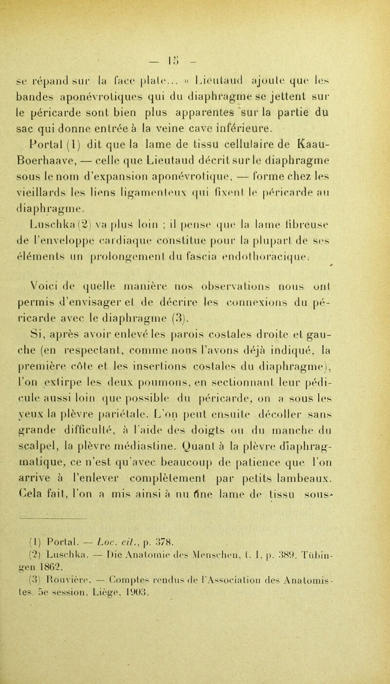 se répand sur la lace plaie... » Lieutaud ajoute que les bandes aponévroliques qui du diaphragme se jettent sur le péricarde sont bien plus apparentes sur la partie du sac qui donne entrée à la veine cave inférieure. Portai (1) dit que la lame de tissu cellulaire de Kaau- Boerhaave, — celle que Lieutaud décrit sur le diaphragme sous le nom d’expansion aponévrotique, — forme chez les vieillards les liens ligamenteux qui fixenl le péricarde au diaphragme. Luschka(2) va plus loin ; il pense que la lame fibreuse de l’enveloppe cardiaque constitue pour la plupart de ses éléments un prolongement du fascia endothoracique: Voici de quelle manière nos observations nous ont permis d’envisager et de décrire les connexions du pé- ricarde avec le diaphragme (3). Si, après avoir enlevé les parois costales droite et gau- che (en respectant, comme nous l’avons déjà indiqué, la première côte et les insertions costales du diaphragme), l’on extirpe les deux poumons, en sectionnant leur pédi- cule aussi loin que possible du péricarde, on a sous les veux la plèvre pariétale. L'on peut ensuite décoller sans grande difficulté, à l aide des doigts ou du manche du scalpel, la plèvre médiasline. Quant à la plèvre diaphrag- matique, ce n’est qu’avec beaucoup de patience que l’on arrive à l’enlever complètement par petits lambeaux. Cela fait, l’on a mis ainsi à nu fine lame de tissu sous- (1) Portai. — Loc. cit., p. 378. ('?) Lusehka. — Pie Anatomie des Menscheu, I. 1, p. 389. Tü Lin - gen 186'2. (3 Rouvière. — Comptes rendus de l'Association des Anatomis- tes. 5e session. Liège. 1903.