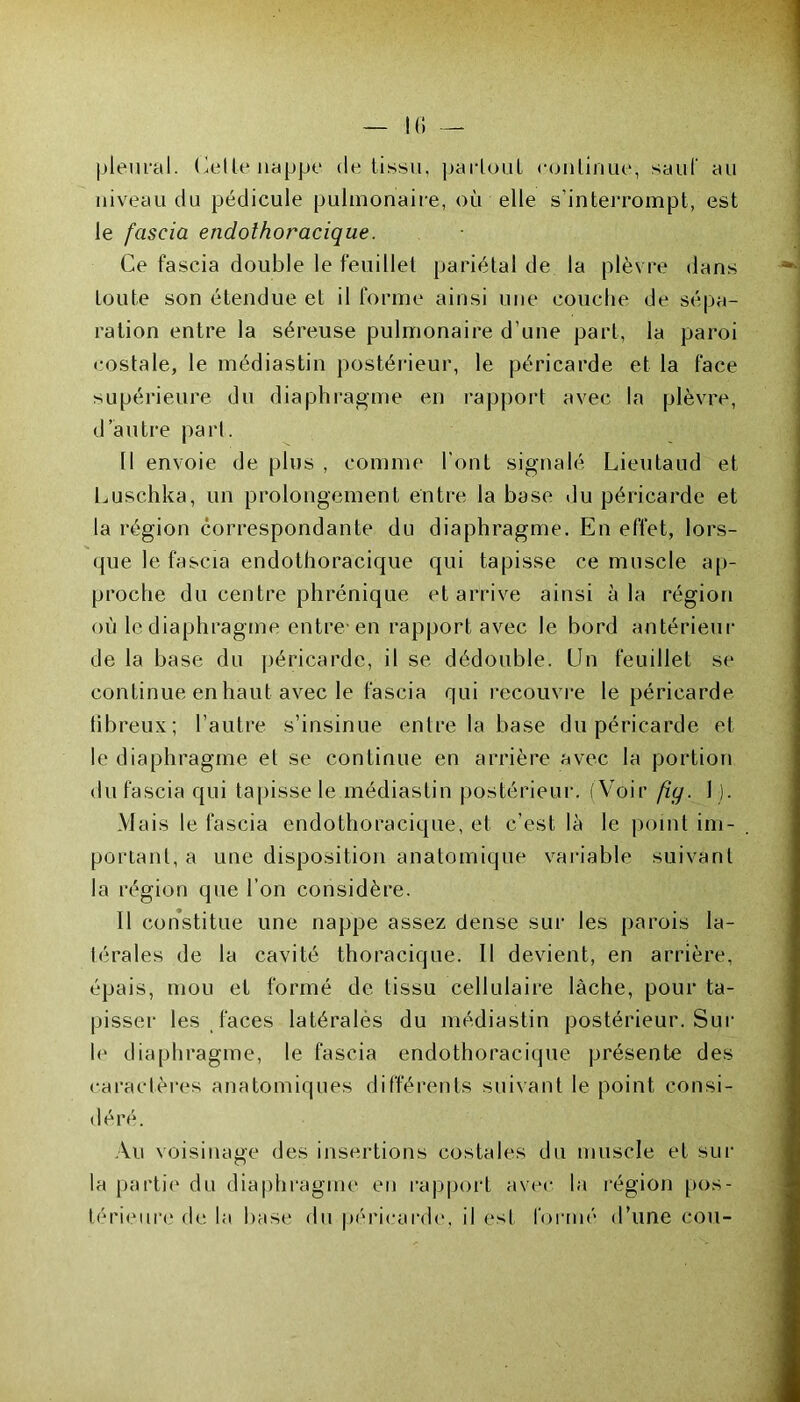 pleural. Celle nappe de tissu, partout eonlinue, saut au niveau du pédicule pulmonaire, où elle s'interrompt, est le fascia endothoracique. Ce fascia double le feuillet pariétal de la plèvre dans toute son étendue et il forme ainsi une couche de sépa- ration entre la séreuse pulmonaire d’une part, la paroi costale, le média s tin postérieur, le péricarde et la face supérieure du diaphragme en rapport avec la plèvre, d’autre pari. Il envoie de plus , comme l'ont signalé Lieutaud et Luschka, un prolongement entre la base du péricarde et la région correspondante du diaphragme. En effet, lors- que le fascia endothoracique qui tapisse ce muscle ap- proche du centre phrénique et arrive ainsi à la région où le diaphragme entre-en rapport avec le bord antérieur de la base du péricarde, il se dédouble. Un feuillet se continue en haut avec le fascia qui recouvre le péricarde fibreux; l’autre s’insinue entre la base du péricarde et le diaphragme et se continue en arrière avec la portion du fascia qui tapisse le médiastin postérieur. (Voir fiq. 1 ). Mais le fascia endothoracique, et c’est là le point im- portant, a une disposition anatomique variable suivant la région que l’on considère. 11 constitue une nappe assez dense sur les parois la- térales de la cavité thoracique. 11 devient, en arrière, épais, mou et formé de tissu cellulaire lâche, pour ta- pisser les faces latérales du médiastin postérieur. Sur le diaphragme, le fascia endothoracique présente des caractères anatomiques différents suivant le point consi- déré. Au voisinage des insertions costales du muscle et sur la partie du diaphragme en rapport avec la région pos- térieure de la base du péricarde, il esL formé d’une cou-