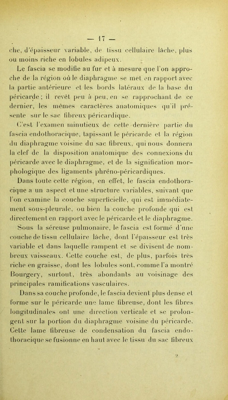 (•lie, d’épaisseur variable, de tissu cellulaire lâche, plus ou moins riche en lobules adipeux. Le fascia se modifie au fur et à mesure que l’on appro- che de la région où le diaphragme se met en rapport avec la partie antérieure et les bords latéraux de la base du péricarde; il revêt peu à peu, en se rapprochant de ce dernier, les mêmes caractères anatomiques qu'il pré- sente sur le sac fibreux péricardique. L’est l’examen minutieux de cette dernière partie du fascia endothoracique, tapissant le péricarde et la région du diaphragme voisine du sac fibreux, qui nous donnera la clef de la disposition anatomique des connexions du péricarde avec le diaphragme, et de la signification mor- phologique des ligaments phréno-péricardiques. Dans toute cette région, en effet, le fascia endothora- cique a un aspect et une structure variables, suivant que l'on examine la couche superficielle, qui est immédiate- ment sous-pleurale, ou bien la couche profonde qui est directement en rapport avec le péricarde et le diaphragme. Sous la séreuse pulmonaire, le fascia est formé d’une couche de tissu cellulaire lâche, dont l’épaisseur est Irès variable et dans laquelle rampent et se divisent de nom- breux vaisseaux. Cette couche est, de plus, parfois très riche en graisse, dont les lobules sont, comme l’a montré Bourgery, surtout, très abondants au voisinage des principales ramifications vasculaires. Dans sa couche profonde, le fascia devient plus dense el forme sur le péricarde une lame fibreuse, dont les fibres longitudinales onl une direction verticale et se prolon- gent sur la portion du diaphragme voisine du péricarde. Cette lame fibreuse de condensation du fascia endo- thoracique se fusionne en haut avec le tissu du sac fibreux *2