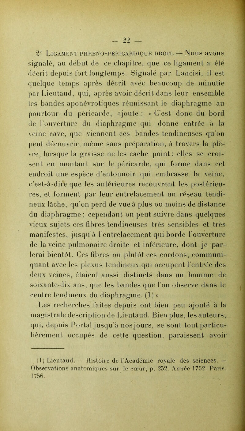 2° Ligament phréno-péricardique droit.— Nous avons signalé, au début de ce chapitre, que ce ligament a été décrit depuis fort longtemps. Signalé par Lancisi, il est quelque temps après décrit avec beaucoup de minutie parLieutaud, qui, après avoir décrit dans leur ensemble les bandes aponévrotiques réunissant le diaphragme au pourtour du péricarde, ajoute : « C’est donc du bord de l’ouverture du diaphragme qui donne entrée à la veine cave, que viennent ces bandes tendineuses qu’on peut découvrir, même sans préparation, à travers la plè- vre, lorsque la graisse ne les cache point : elles se croi- sent en montant sur le péricarde, qui forme dans cet endroit une espèce d’entonnoir qui embrasse la veine, c’est-à-dire que les antérieures recouvrent les postérieu- res, et forment par leur entrelacement un réseau tendi- neux lâche, qu’on perd de vue à plus ou moins de distance du diaphragme ; cependant on peut suivre dans quelques vieux sujets ces fibres tendineuses très sensibles et très manifestes, jusqu’à l’entrelacement qui borde l’ouverture de la veine pulmonaire droite et inférieure, dont je par- lerai bientôt. Ces fibres ou plutôt ces cordons, communi- quant avec les plexus tendineux qui occupent l’entrée des deux veines, étaient aussi distincts dans un homme de soixante-dix ans, que les bandes que l’on observe dans le centre tendineux du diaphragme. (1) » Les recherches faites depuis ont bien peu ajouté à la magistrale description de Lieutaud. Bien plus, les auteurs, qui, depuis Portai jusqu’à nosjours, se sont tout particu- lièrement occupés de cette question, paraissent avoir (1) Lieutaud. — Histoire de 1 Académie royale des sciences. — Observations anatomiques sur le rœur, p. 252. Année 1752. Paris, 1756.