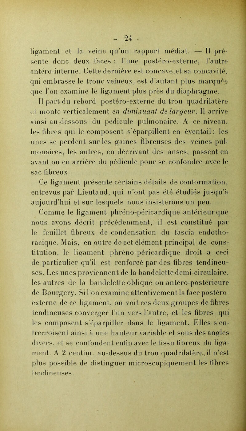 ligament et la veine qu’un rapport médiat. — Il pré- sente donc deux faces : l’une postéro-externe, l’autre antéro-interne. Cette dernière est concave,et sa concavité, qui embrasse le tronc veineux, est d’autant plus marquée que l’on examine le ligament plus près du diaphragme. Il part du rebord postéro-externe du trou quadrilatère et monte verticalement en diminuant de largeur. 11 arrive ainsi au-dessous du pédicule pulmonaire. A ce niveau, les fibres qui le composent s’éparpillent en éventail ; les unes se perdent sur les gaines fibreuses des veines pul- monaires, les autres, en décrivant des anses, passent en avant ou en arrière du pédicule pour se confondre .avec le sac fibreux. Ce ligament présente certains détails de conformation, entrevus par Lieutaud, qui n’ont pas été étudiés jusqu’à aujourd’hui et sur lesquels nous insisterons un peu. Comme le ligament phréno-péricardique antérieur que nous avons décrit précédemment, il est constitué par le feuillet fibreux de condensation du fascia endotho- racique. Mais, en outre de cet élément principal de cons- titution, le ligament phréno-péricardique droit a ceci de particulier qu’il est renforcé par des fibres tendineu- ses. Les unes proviennent de la bandelette demi-circulaire, les autres de la bandelette oblique ou antéro-postérieure de Bourgery. Si l’on examine attentivement la face postéro- externe de ce ligament, on voit ces deux groupes défibrés tendineuses converger l’un vers l’autre, et les fibres qui les composent s’éparpiller dans le ligament. Elles s’en- trecroisent ainsi à une hauteur variable et sous des angles divers, et se confondent enfin avec le tissu tibreux du liga- ment. A 2 centim. au-dessus du trou quadrilatère, il n’est plus possible de distinguer microscopiquement les fibres tendineuses.