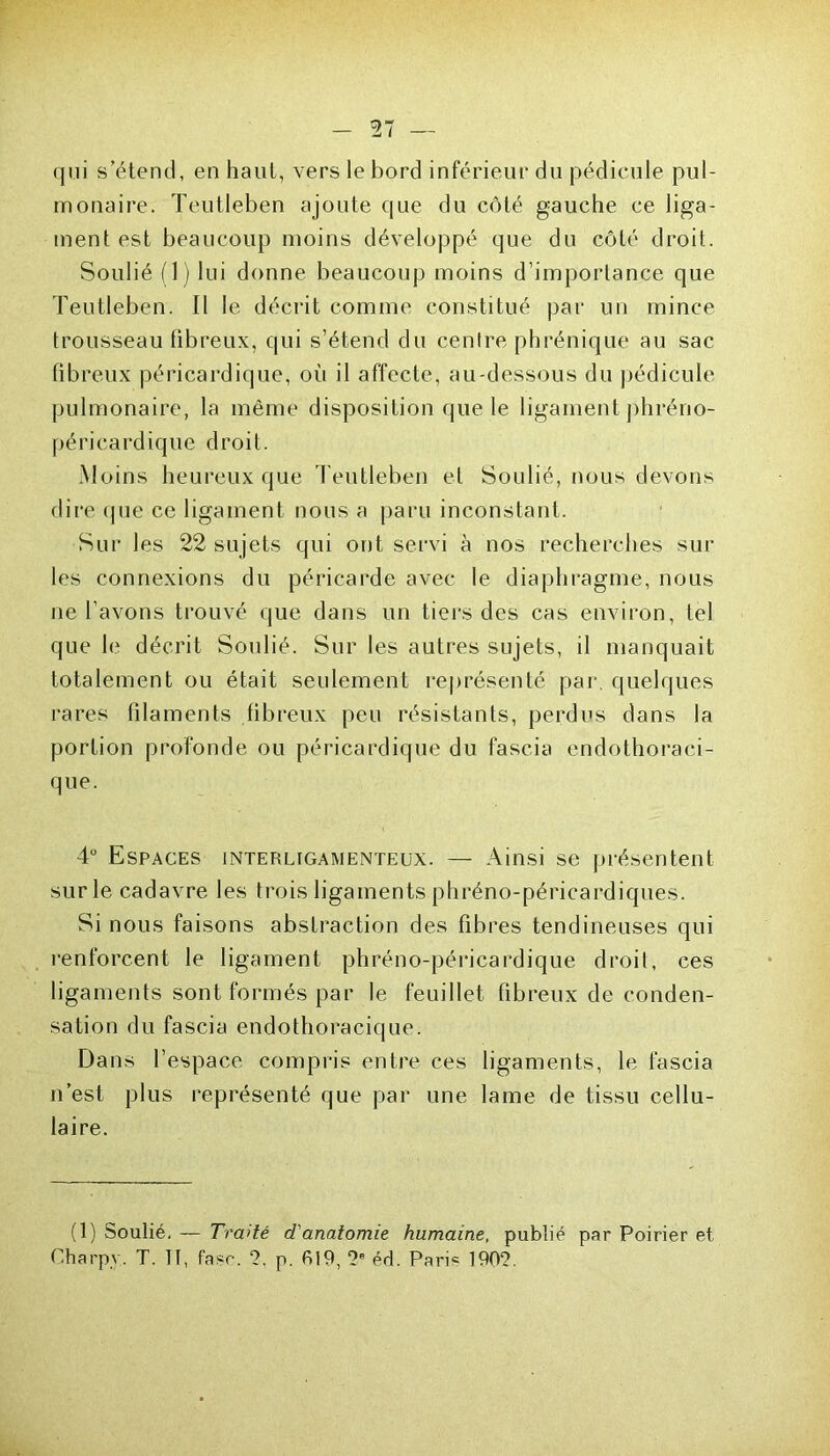 qui s’étend, en haut, vers le bord inférieur du pédicule pul- monaire. Teutleben ajoute que du côté gauche ce liga- ment est beaucoup moins développé que du côté droit. Soulié (1) lui donne beaucoup moins d’importance que Teutleben. Il le décrit comme constitué par un mince trousseau fibreux, qui s’étend du centre phrénique au sac fibreux péricardique, où il affecte, au-dessous du pédicule pulmonaire, la même disposition que le ligament phréno- péricardique droit. Moins heureux que Teutleben et Soulié, nous devons dire que ce ligament nous a paru inconstant. Sur les 22 sujets qui ont servi à nos recherches sur les connexions du péricarde avec le diaphragme, nous ne l’avons trouvé que dans un tiers des cas environ, tel que le décrit Soulié. Sur les autres sujets, il manquait totalement ou était seulement représenté par. quelques rares filaments fibreux peu résistants, perdus dans la portion profonde ou péricardique du fascia endothoraci- que. 4° Espaces interlugamenteux. — Ainsi se présentent sur le cadavre les trois ligaments phréno-péricardiques. Si nous faisons abstraction des fibres tendineuses qui renforcent le ligament phréno-péricardique droit, ees ligaments sont formés par le feuillet fibreux de conden- sation du fascia endothoracique. Dans l’espace compris entre ces ligaments, le fascia n’est plus représenté que par une lame de tissu cellu- laire. (1) Soulié. — Traité d'anatomie humaine, publié par Poirier et Charpy. T. 11, fa.?c. T p. 619, ?e éd. Pari* 190?.