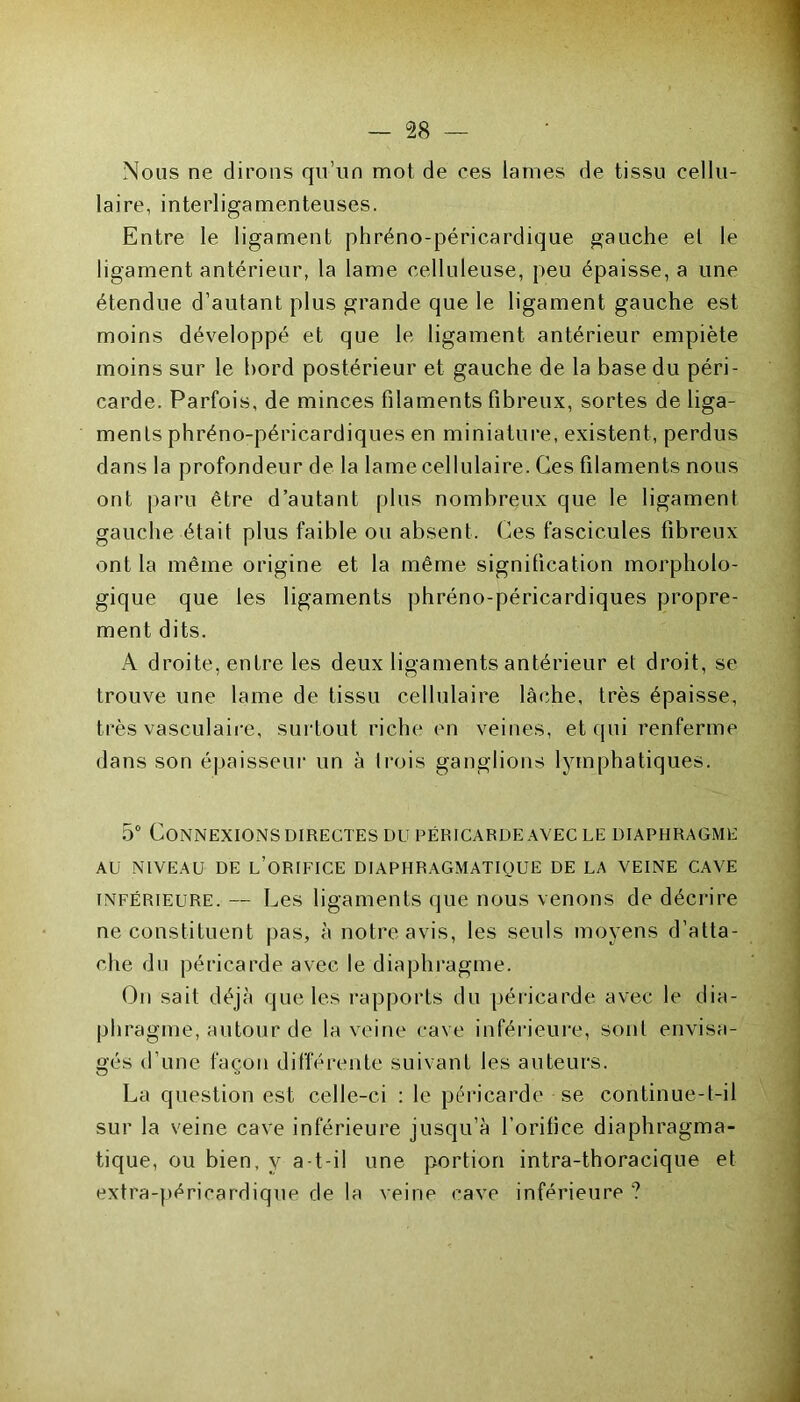 Nous ne dirons qu’un mot de ces lames de tissu cellu- laire, interligamenteuses. Entre le ligament phréno-péricardique gauche et le ligament antérieur, la lame celluleuse, peu épaisse, a une étendue d’autant plus grande que le ligament gauche est moins développé et que le ligament antérieur empiète moins sur le bord postérieur et gauche de la base du péri- carde. Parfois, de minces filaments fibreux, sortes de liga- ments phréno-péricardiques en miniature, existent, perdus dans la profondeur de la lame cellulaire. Ces filaments nous ont paru être d’autant plus nombreux que le ligament gauche était plus faible ou absent. Ces fascicules fibreux ont la même origine et la même signification morpholo- gique que les ligaments phréno-péricardiques propre- ment dits. A droite, entre les deux ligaments antérieur et droit, se trouve une lame de tissu cellulaire lâche, très épaisse, très vasculaire, surtout riche en veines, et qui renferme dans son épaisseur un à trois ganglions lymphatiques. 5° Connexions directes du péricarde avec le diaphragme AU NIVEAU DE l’ORIFICE DIAPHRAGMATIQUE DE LA VEINE CAVE inférieure. — Les ligaments que nous venons de décrire ne constituent pas, à notre avis, les seuls moyens d’atta- che du péricarde avec le diaphragme. On sait déjà que les rapports du péricarde avec le dia- phragme, autour de la veine cave inférieure, sont envisa- gés d’une façon différente suivant les auteurs. La question est celle-ci : le péricarde se continue-t-il sur la veine cave inférieure jusqu’à l’orifice diaphragma- tique, ou bien, y a-t-il une portion intra-thoracique et extra-péricardique de la veine cave inférieure ?