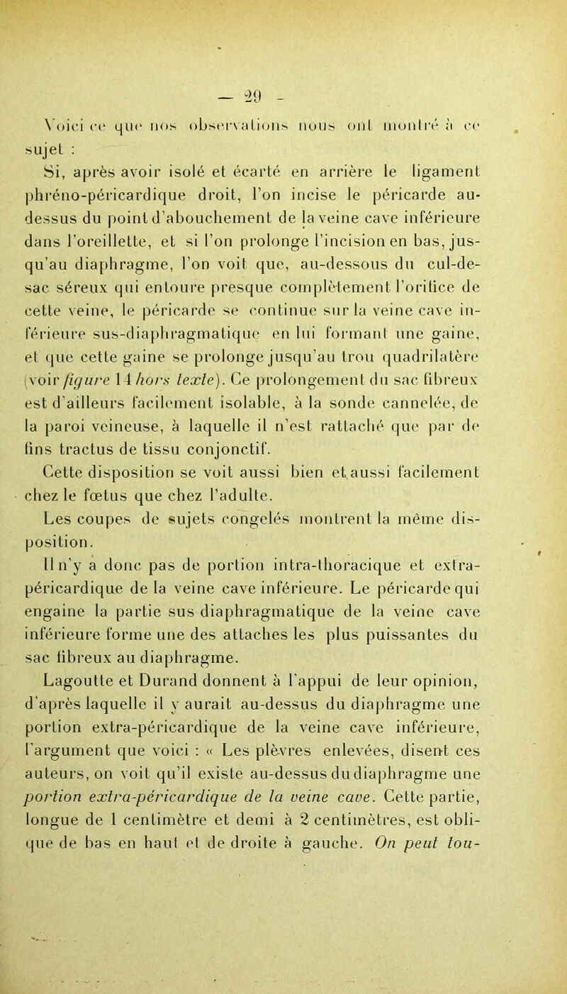 Voici ce que nos observations nous ont montré à ce sujet : Si, après avoir isolé et écarté en arrière le ligament phréno-péricardique droit, l’on incise le péricarde au- dessus du point d’abouchement de ja veine cave inférieure dans l’oreillette, et si l’on prolonge l’incision en bas, jus- qu’au diaphragme, l’on voit que, au-dessous du cul-de- sac séreux qui entoure presque complètement l’oritice de cette veine, le péricarde se continue sur la veine cave in- férieure sus-diaphragmatique en lui formant une gaine, et que cette gaine se prolonge jusqu’au trou quadrilatère (voiv figure 1 ihors texte). Ce prolongement du sac fibreux est d’ailleurs facilement isolable, à la sonde cannelée, de la paroi veineuse, à laquelle il n’est rattaché que par de tins tractus de tissu conjonctif. Cette disposition se voit aussi bien et aussi facilement chez le fœtus que chez l’adulte. Les coupes de sujets congelés montrent la même dis- position. Il n’y a donc pas de portion intra-thoracique et extra- péricardique de la veine cave inférieure. Le péricarde qui engaine la partie sus diaphragmatique de la veine cave inférieure forme une des attaches les plus puissantes du sac fibreux au diaphragme. Lagoutle et Durand donnent à l’appui de leur opinion, d’après laquelle il y aurait au-dessus du diaphragme une portion extra-péricardique de la veine cave inférieure, l’argument que voici : « Les plèvres enlevées, disent ces auteurs, on voit qu’il existe au-dessus du diaphragme une portion extra-péricardique de la veine cave. Cette partie, longue de 1 centimètre et demi à 2 centimètres, est obli- que de bas en haut et de droite à gauche. On peut tou-