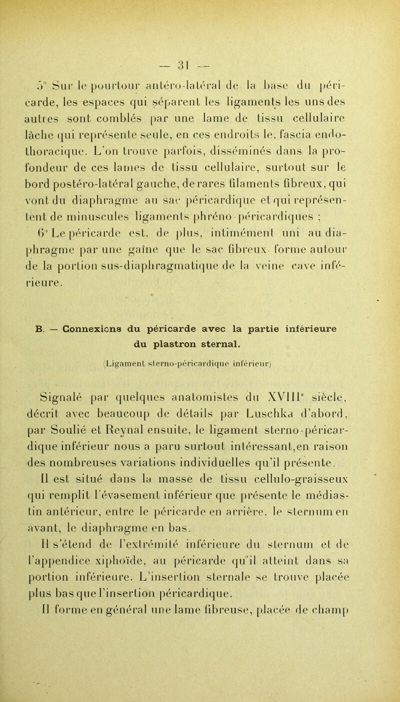 ,>° Sur le pourtour antéro-latéral de la base du péri- carde, les espaces qui séparent les ligaments les uns des autres sont comblés par une lame de tissu cellulaire lâche qui représente seule, en ces endroits le. fascia endo- thoracique. L’on trouve parfois, disséminés dans la pro- fondeur de ces lames de tissu cellulaire, surtout sur le bord postéro-latéral gauche, de rares filaments fibreux, qui vont du diaphragme au sac péricardique et qui représen- tent de minuscules ligaments phréno péricardiques ; (>’ Le péricarde est, de plus, intimément uni au dia- phragme par une gaine que le sac fibreux forme autour de la portion sus-diaphragmatique de la veine cave infé- rieure. B. — Connexions du péricarde avec la partie inférieure du plastron sternal. (Ligament sterno-péricarclique inférieur) Signalé par quelques anatomistes du XVIIIe siècle, décrit avec beaucoup de détails par Luschka d’abord, par Soulié et Reynal ensuite, le ligament sterno-péricar- dique inférieur nous a paru surtout intéressant,en raison des nombreuses variations individuelles qu’il présente. Il est situé dans la masse de tissu cellulo-graisseux qui remplit l'évasement inférieur que présente le médias- tin antérieur, entre le péricarde en arrière, le sternum en avant, le diaphragme en bas. Il s’étend de l’extrémité inférieure du sternum et de l’appendice xiphoïde, au péricarde qu’il atteint dans sa portion inférieure. L’insertion sternale se trouve placée plus bas que l’insertion péricardique. II forme en général une lame fibreuse, placée de champ