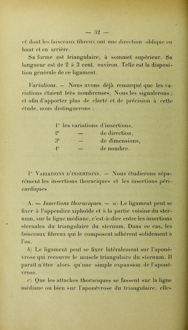 el dont les faisceaux fibreux onl une direction oblique en haut et en arrière. Sa forme est triangulaire, à sommet supérieur. Sa longueur est de 2 à 3 cent, environ. Telle est la disposi- tion générale de ce ligament. Variations. — Nous avons déjà remarqué que les va- riations étaient très nombreuses. Nous les signalerons ; et afin d’apporter plus de clarté el de précision à cette étude, nous distinguerons : 1° les variations d’insertions, 2° — de direction, 3° — de dimensions 4° — de nombre. 1° Variations d’insertions. — Nous étudierons sépa- rément les insertions thoraciques et les insertions péri- cardiques. A. — Insertions thoraciques. — a) Le ligament peut se fixer à l’appendice xiphoïde et à la partie voisine du ster- num, sur la ligne médiane, c’est-à-dire entre les insertions sternales du triangulaire du sternum. Dans ce cas, les faisceaux libreux qui le composent adhèrent solidement à l'os. b) Le ligament peut se fixer latéralement sur l’aponé- vrose qui recouvre le muscle triangulaire du sternum. 11 paraît n'être alors qu’une simple expansion de l’aponé- vrose. c) Que les attaches thoraciques se fassent sur la ligne médiane ou bien sur l’aponévrose du triangulaire, elles