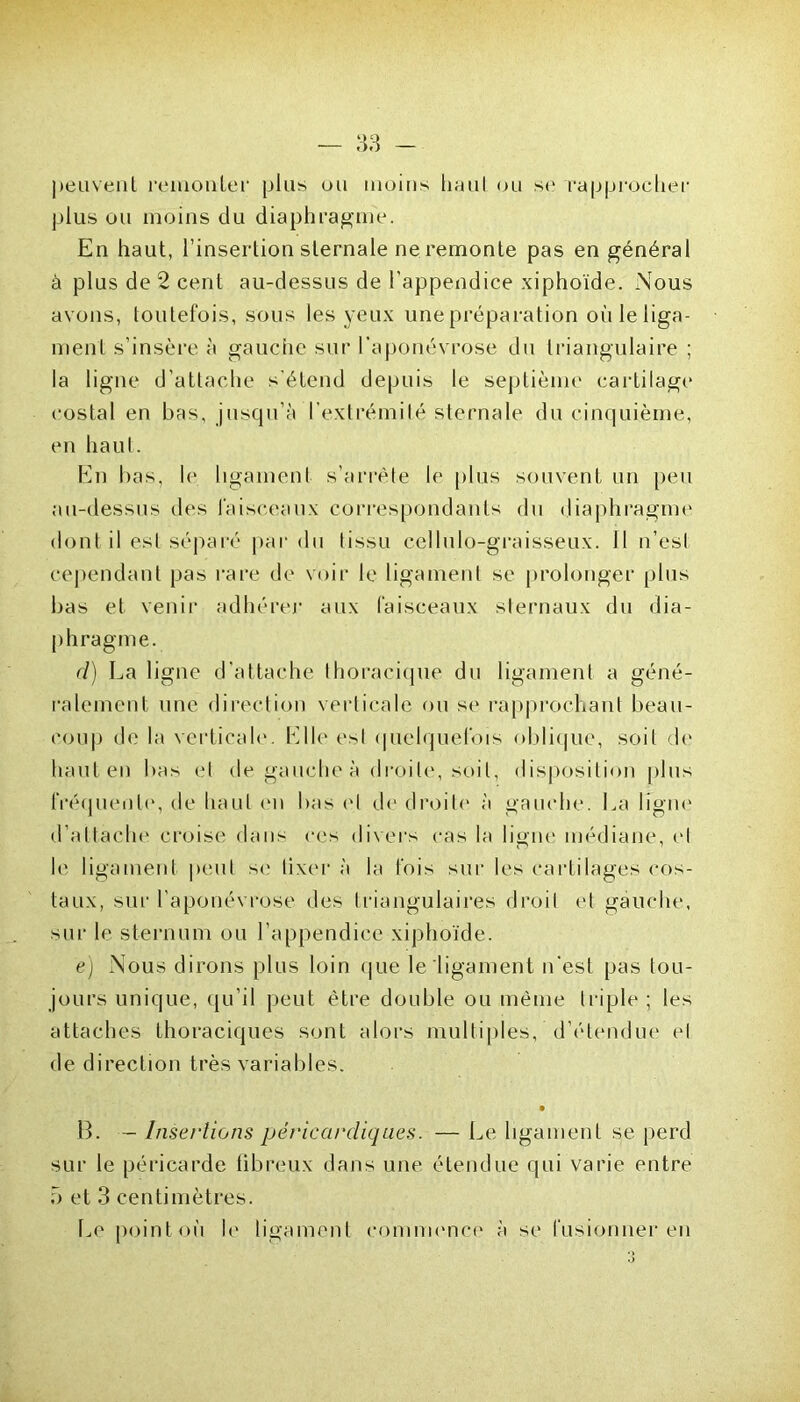 peuvent remonter plus ou moins haul ou si' rapprocher plus ou moins du diaphragme. En haut, l’insertion sternale ne remonte pas en général à plus de 2 cent au-dessus de l’appendice xiphoïde. Nous avons, toutefois, sous les veux une préparation oùleliga- ment s’insère à gauche sur l’aponévrose du triangulaire ; la ligne d’attache s'étend depuis le septième cartilage costal en bas, jusqu’à l’extrémité sternale du cinquième, en haut. En bas, le ligament s’arrête le plus souvent un peu au-dessus des faisceaux correspondants du diaphragme dont il est séparé par du tissu cellulo-graisseux. 11 n’est cependant pas rare de voir le ligament se prolonger plus bas et venir adhérer aux faisceaux sternaux du dia- phragme. cl) La ligne d'attache thoracique du ligament a géné- ralement une direction verticale ou se rapprochant beau- coup de la verticale. Elle esl quelquefois oblique, soit do haut en bas et de gauche à droite, soit, disposition plus fréquente', de haul en bas et de droite à gauche. La ligne d’attache croise dans ces divers cas la ligne médiane, el le ligament peut se lixer à la fois sur les cartilages cos- taux, sur l'aponévrose des triangulaires droit et gauche, sur le sternum ou l’appendice xiphoïde. e) Nous dirons plus loin que le ligament n’est pas tou- jours unique, qu’il peut être double ou même triple ; les attaches thoraciques sont alors multiples, d’étendue el de direction très variables. B. — Insertions péricardiques. — Le ligament se perd sur le péricarde fibreux dans une étendue qui varie entre 5 et 3 centimètres. Le point où le ligament commence à se fusionner en