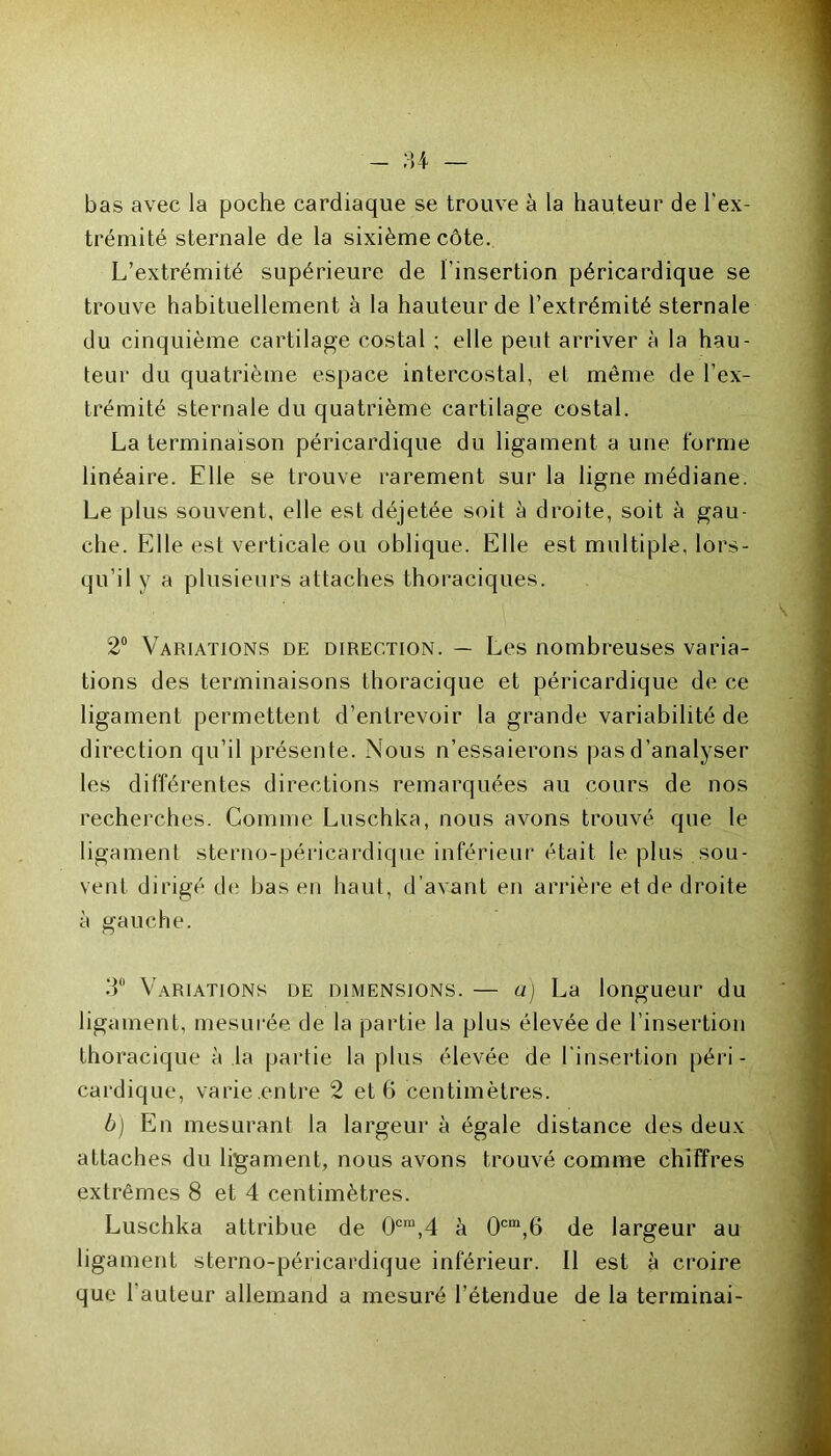 bas avec la poche cardiaque se trouve à la hauteur de l'ex- trémité sternale de la sixième côte. L’extrémité supérieure de l'insertion péricardique se trouve habituellement à la hauteur de l’extrémité sternale du cinquième cartilage costal ; elle peut arriver à la hau- teur du quatrième espace intercostal, et même de l’ex- trémité sternale du quatrième cartilage costal. La terminaison péricardique du ligament a une forme linéaire. Elle se trouve rarement sur la ligne médiane. Le plus souvent, elle est déjetée soit à droite, soit à gau- che. Elle est verticale ou oblique. Elle est multiple, lors- qu’il y a plusieurs attaches thoraciques. 2° Variations de direction. — Les nombreuses varia- tions des terminaisons thoracique et péricardique de ce ligament permettent d’entrevoir la grande variabilité de direction qu’il présente. Nous n’essaierons pas d’analyser les différentes directions remarquées au cours de nos recherches. Comme Luschka, nous avons trouvé que le ligament sterno-péricardique inférieur était le plus sou- vent dirigé de bas en haut, d’avant en arrière et de droite à gauche. 3° Variations de dimensions. — a) La longueur du ligament, mesurée de la partie la plus élevée de l’insertion thoracique à la partie la plus élevée de l'insertion péri- cardique, varie.entre 2 et 6 centimètres. b) En mesurant la largeur à égale distance des deux attaches du ligament, nous avons trouvé comme chiffres extrêmes 8 et 4 centimètres. Luschka attribue de 0cm,4 à 0cm,6 de largeur au ligament sterno-péricardique inférieur. Il est à croire que l'auteur allemand a mesuré l’étendue de la terminai-