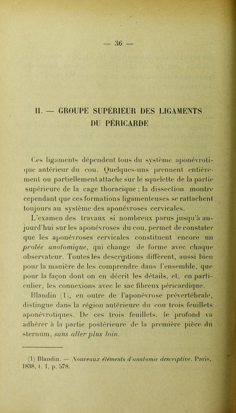 — 86 — 11. — GROUPE SUPÉRIEUR DES LIGAMENTS DU PÉRICARDE Ces ligaments dépendent tous du système aponévroti- que antérieur du cou. Quelques-uns prennent entière- ment ou partiellement attache sur le squelette de la partie supérieure de la cage thoracique ; la dissection montre cependant que ces formations ligamenteuses se rattachent toujours au système des aponévroses cervicales. L'examen des travaux si nombreux parus jusqu’à au- jourd’hui sur les aponévroses du cou, permet de constater que les aponévroses cervicales constituent encore un protée anatomique, qui change de forme avec chaque observateur. Toutes les descriptions diffèrent, aussi bien pour la manière de les comprendre dans l’ensemble, que pour la façon dont on en décrit les détails, et, en parti- culier, les connexions avec le sac fibreux péricardique. Blandin (1), en outre de l’aponévrose prévertébrale, distingue dans la région antérieure du cou trois feuillets aponévrotiques. De ces trois feuillets, le profond va adhérer à la partie postérieure de la première pièce du sternum, sans aller plus loin. (1) Blandin. — Nouveaux éléments d'anatomie descriptive. Paris, 1838, t. I, p. 578.