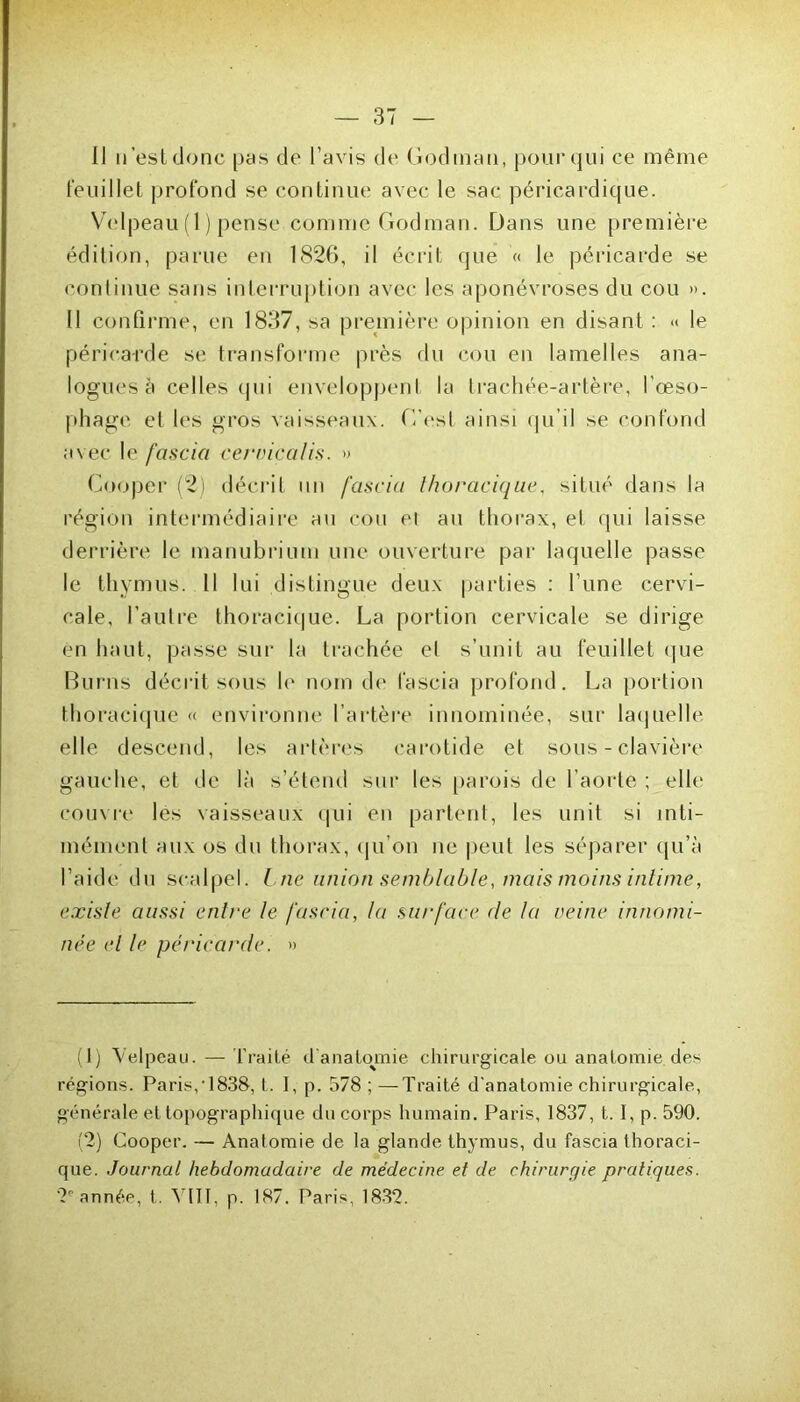 Feuillet profond se continue avec le sac péricardique. Velpeau (1) pense comme Godinan. Dans une première édition, parue eu 1826, il écrit que « le péricarde se continue sans interruption avec les aponévroses du cou ». Il confirme, en 1837, sa première opinion en disant : << le péricarde se transforme près du cou en lamelles ana- logues à celles qui enveloppent la trachée-artères, l’œso- phage et les gros vaisseaux. C’est ainsi qu’il se confond avec le fascia cervicalis. » Cooper (2) décrit un fascia thoracique, situé dans la région intermédiaire au cou ei au thorax, et qui laisse derrière le manubrium une ouverture par laquelle passe le thymus. 11 lui distingue deux parties : l’une cervi- cale, l’autre thoracique. La portion cervicale se dirige en haut, passe sur la trachée et s’unit au feuillet que Burns décrit sous le nom de fascia profond. La portion thoracique « environne l’artère innommée, sur laquelle elle descend, les artères carotide et sous-clavière gauche, et de là s’étend sur les parois de l’aorte ; elle couvre les vaisseaux qui en partent, les unit si inti- mémenl aux os du thorax, qu’on ne peut les séparer qu’à l’aide du scalpel. Lne union semblable, mais moins intime, existe aussi entre le fascia, la surface de la veine innomi- née et le péricarde. » (1) Velpeau. — Traité d'anatomie chirurgicale ou anatomie des régions. Paris,‘1838, t. I, p. 578 ; —Traité d'anatomie chirurgicale, générale et topographique du corps humain. Paris, 1837, 1.1, p. 590. (2) Cooper. — Anatomie de la glande thymus, du fascia thoraci- que. Journal hebdomadaire de médecine et de chirurgie pratiques. 2e année, t. YUÏ. p. 187. Paris, 1832.