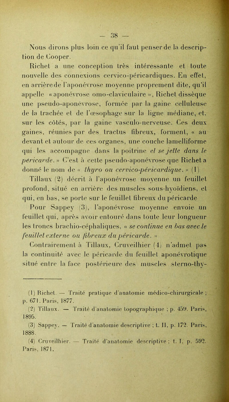 Nous dirons plus loin ce qu’il faut penser de la descrip- tion de Cooper. Richet a une conception très intéressante et toute nouvelle des connexions cervico-péricardiques. En effet, en arrière de l’aponévrose moyenne proprement dite, qu’il appelle «aponévrose omo-clavieulaire », Richet dissèque une pseudo-aponévrose, formée par la gaine celluleuse de la trachée et de l'oesophage sur la ligne médiane, et, sur les côtés, par la gaine vasculo-nerveuse. Ces deux gaines, réunies par des tractus fibreux, forment, « au devant et autour de ces organes, une couche lamelliforme qui les accompagne dans la poitrine et se jette dans le péricarde. » C’est à cette pseudo-aponévrose que Richet a donné le nom de « thyro ou cervico-périccirdique. » (1) Tillaux (2) décrit à l’aponévrose moyenne un feuillet profond, situé en arrière des muscles sous-hyoïdiens, et qui, en bas, se porte sur le feuillet fibreux du péricarde Pour Sappey (3), l’aponévrose moyenne envoie un feuillet qui, après avoir entouré dans toute leur longueur les troncs brachio-céphaliques, « se continue en bas avec le feuillet externe ou fibreux du péricarde. » Contrairement à filiaux, Cruveilhier (4) n’admet pas la continuité avec le péricarde du feuillet aponévrotique situé entre la face postérieure des muscles sterno-thy- (1) Richet. — Traité pratique d'anatomie médico-chirurgicale ; p. 671. Paris, 1877. (2) Tillaux. — Traité d’anatomie topographique ; p. 456. Paris, 1895. (3) Sappey. — Traité d'anatomie descriptive ; t. Il, p. 172. Paris, 1888. (4) Cruveilhier. — Traité d'anatomie descriptive ; t. I, p. 592. Paris, 1871.