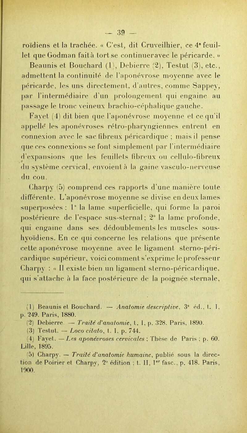 roïdiens et la trachée. « C’est, dit Cruveilhier, ce 48 feuil- let queGodman fait à tort se continueravec le péricarde. » Beaunis et Bouchard (1), Debierre (2), Testut (3), etc., admettent la continuité de l’aponévrose moyenne avec le péricarde, les uns directement, d’autres, comme Sappey, par l’intermédiaire d’un prolongement qui engaine au passage le tronc veineux brachio-céphalique gauche. Fayet (4) dit bien (pie l’aponévrose moyenne et ce qu’il appelle’ les aponévroses rétro-pharyngiennes entrent en connexion avec le sac fibreux péricardique ; mais il pense que ces connexions se font simplement par l’intermédiaire d’expansions que les feuillets fibreux ou cellulo-fibreux du système cervical, envoient à la gaine vasculo-nerveuse du cou. Charpy (5) comprend ces rapports d’une manière toute différente. L’aponévrose moyenne se divise en deux lames superposées: 1 la lame superficielle, qui forme la paroi postérieure de l’espace sus-sternal; 2° la lame profonde, qui engaine dans ses dédoublements les muscles sous- hyoïdiens. En ce qui concerne les relations que présente cette aponévrose moyenne avec le ligament sterno-péri- eardique supérieur, voici comment s’exprime le professeur Charpy : « Il existe bien un ligament sterno-péricardique, qui s'attache à la face postérieure de la poignée sternale, (1) Beaunis et Bouchard. — Anatomie descriptive, 3e éd., t. I, p. 249. Paris, 1880. (2) Debierre — Traité d'anatomie, t. I, p. 328. Paris, 1890. (3) Testut. — Loco citato, t. I, p. 744. (4) Fayet. — Les aponévroses cervicales ; Thèse de Paris ; p. 60. Lille, 1895. (5) Charpy. — Traité d’anatomie humaine, publié sous la direc- tion de Poirier et Charpy, 2° édition ; t. II, 1er fasc., p. 418. Paris, 1900.