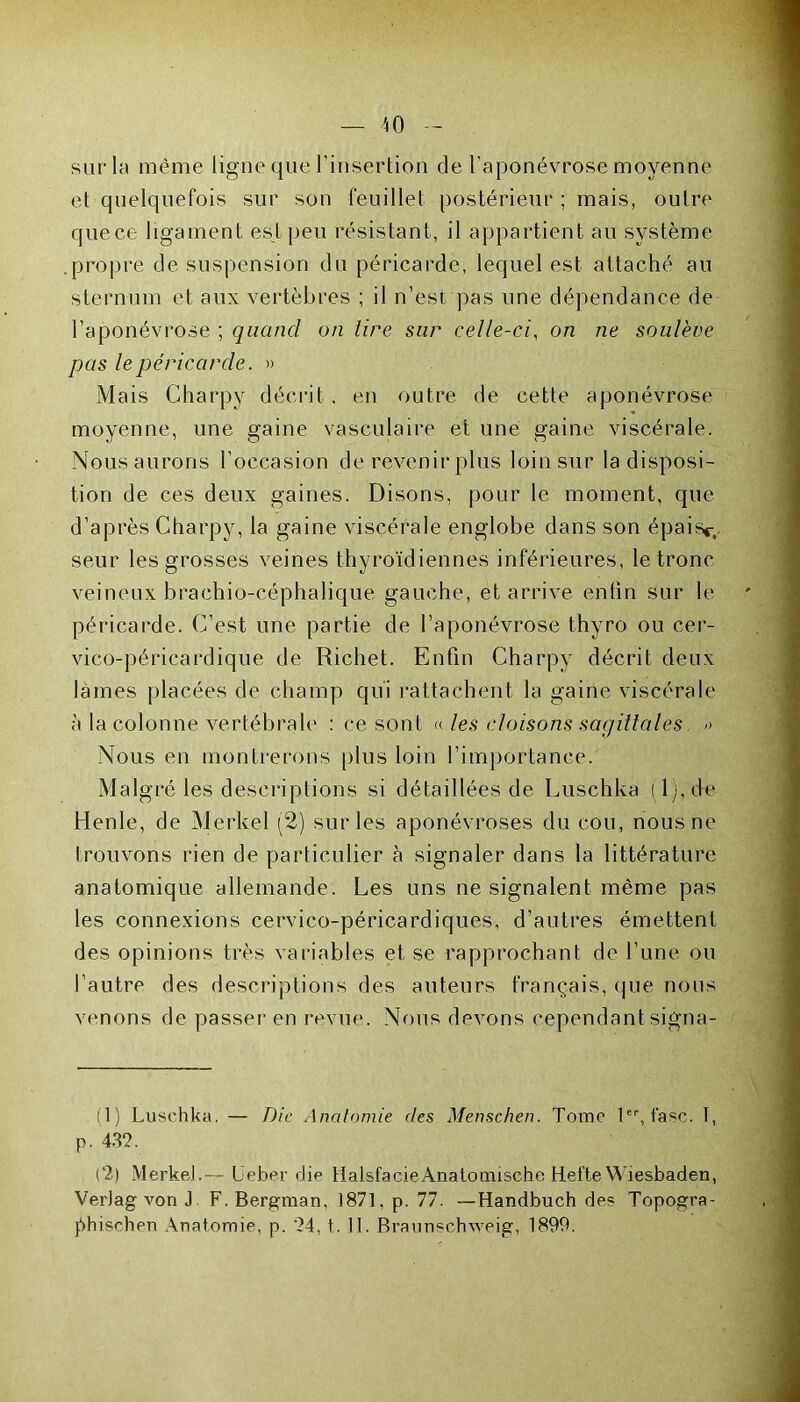 sur la même ligne que l’insertion de l’aponévrose moyenne et quelquefois sur son feuillet postérieur ; mais, outre quece ligament est peu résistant, il appartient au système .propre de suspension du péricarde, lequel est attaché au sternum et aux vertèbres ; il n’est pas une dépendance de l’aponévrose ; quand on tire sur celle-ci, on ne soulève pas le péricarde. » Mais Charpy décrit . en outre de cette aponévrose moyenne, une gaine vasculaire et une gaine viscérale. Nous aurons l’occasion de revenir plus loin sur la disposi- tion de ces deux gaines. Disons, pour le moment, que d’après Charpy, la gaine viscérale englobe dans son épaisc,. seur les grosses veines thyroïdiennes inférieures, le tronc veineux brachio-céphalique gauche, et arrive entin sur le péricarde. C’est une partie de l’aponévrose thyro ou cer- vico-péricardique de Richet. Enfin Charpy décrit deux lames placées de champ qui rattachent la gaine viscérale à la colonne vertébrale : ce sont « les cloisons sagittales » Nous en montrerons plus loin l’importance. Malgré les descriptions si détaillées de Luschka ( 1 ), de Henle, de Merkel (2) sur les aponévroses du cou, nous ne trouvons rien de particulier à signaler dans la littérature anatomique allemande. Les uns ne signalent même pas les connexions cervico-péricardiques, d’autres émettent des opinions très variables et se rapprochant de l’une ou l’autre des descriptions des auteurs français, que nous venons de passer en revue. Nous devons cependant signa- it) Luschka. — Die Anatomie des Menschen. Tome 1er, t'asc. I, p. 432. (2) Merkel.— üeber die tlalsfacieAnatormsche Hefte Wiesbaden, VerJag von J. F. Bergman, 1871, p. 77. — Handbuch des Topogra- phisehen Anatomie, p. 24, t. II. Braunschweig, 1899.