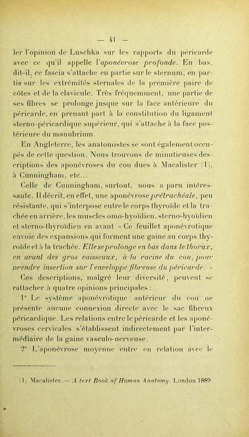 1er l'opinion de Luschka sur les rapports du péricarde avec ce qu'il appelle l'aponévrose profonde. En bas, dit-il, ce fascia s’attache en partie sur le sternum, en par- tie sur les extrémités sternales de la première paire de côtes et de la clavicule. Très fréquemment, une partie de ses fibres se prolonge jusque sur la face antérieure du péricarde, en prenant part à la constitution du ligamenl sterno-péricardique supérieur, qui s’attache à la face pos- térieure du manubrium. En Angleterre, les anatomistes se sont également occu- pés de cette question. Nous trouvons de minutieuses des- criptions des aponévroses du cou dues à Macalister (T), à Cunningham, etc... Celle de Cunningham, surtout, nous a paru intéres- sante. Il décrit, en effet, une aponévrose prétrachéale, peu résistante, qui s’interpose entre le corps thyroïde et la tra chée en arrière, les muscles omo-hyoïdien, sterno-hyoïdien et sterno-thyroïdien en avant « Ce feuillet aponévrotique envoie des expansions qui forment une gaine au corps thy- roïde et à la trachée. Elle se prolonge en bas dans le thorax, en avant des gros vaisseaux, à la racine du cou, pour prendre insertion sur b enveloppe fibreuse du péricarde. » Ces descriptions, malgré leur diversité, peuvent se rattacher à quatre opinions principales : 1° Ce système aponévrotique antérieur du cou ne présente aucune connexion directe avec le sac fibreux péricardique. Les relations entre le péricarde et les aponé- vroses cervicales s’établissent indirectement par l’inter- médiaire de la gaine vasculo-nerveuse. 2° L’aponévrose moyenne entre en relation avec le (1 j Macalister.— .4 text Bank of Hnman Anatnmy. London 1889