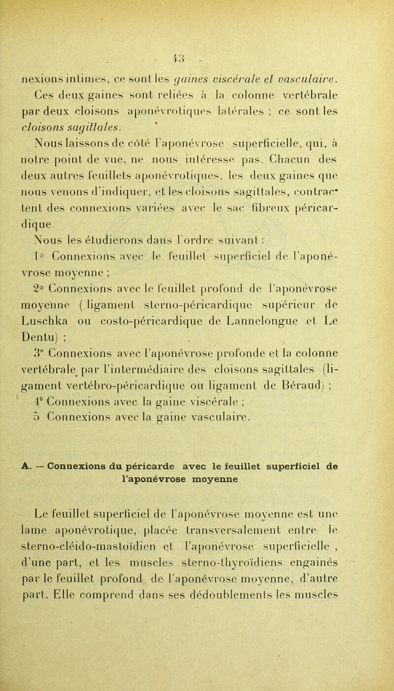 nexions intimes, ce sont les gaines viscérale el vasculaire.. Ces deux gaines sont reliées à la colonne vertébrale par deux cloisons aponévrotiques latérales ; ce sont les cloisons sagillales. Nous laissons de côté l'aponévrose superficielle, qui, à notre point de vue, ne nous intéresse pas. Chacun des deux autres feuillets aponévrotiques, les deux gaines que nous venons d’indiquer, et les cloisons sagittales, contrac* tent des connexions variées avec le sac fibreux péricar- dique Nous les étudierons dans l’ordre suivant : 1° Connexions avec le feuillet superficiel de l’aponé- vrose moyenne ; 2° Connexions avec le feuillet profond de l’aponévrose moyenne ( ligament sterno-péricardique supérieur de Luschka ou costo-péricardique de Lannelongue et Le Dentu) ; 3° Connexions avec l’aponévrose profonde et la colonne vertébrale par l’intermédiaire des cloisons sagittales (li- gament vertébro-péricardique ou ligament de Béraud; ; 1° Connexions avec la gaine viscérale ; 5 Connexions avec la gaine vasculaire. A. — Connexions du péricarde avec le feuillet superficiel de l’aponévrose moyenne Le feuillet superficiel de l’aponévrose moyenne est une lame aponévrotique, placée transversalement entre le sterno-cléido-mastoïdien et l’aponévrose superficielle , d’une part, et les muscles sterno-thyroïdiens engainés par le feuillet profond de l’aponévrose moyenne, d’autre part. Elle comprend dans ses dédoublements les muscles