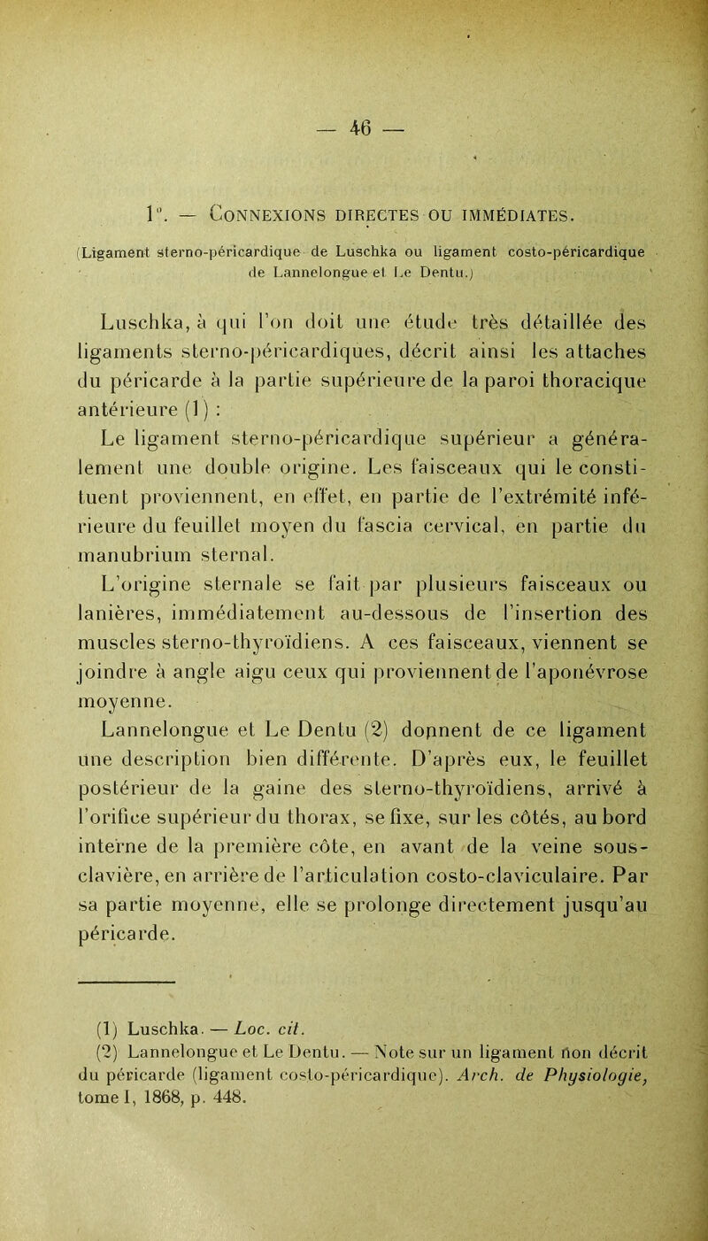 1. — Connexions directes ou immédiates. (Ligament sterno-péricardique de Luschka ou ligament costo-péricardique de Lannelongue et Le Dentu.j Luschka, à qui l’on doit une étude très détaillée des ligaments sterno-péricardiques, décrit ainsi les attaches du péricarde à la partie supérieure de la paroi thoracique antérieure (1 ) : Le ligament sterno-péricardique supérieur a généra- lement une double origine. Les faisceaux qui le consti- tuent proviennent, en effet, en partie de l’extrémité infé- rieure du feuille! moyen du fascia cervical, en partie du manubrium sternal. L’origine sternale se fait par plusieurs faisceaux ou lanières, immédiatement au-dessous de l’insertion des muscles sterno-thyroïdiens. A ces faisceaux, viennent se joindre à angle aigu ceux qui proviennent de l’aponévrose moyenne. Lannelongue et Le Dentu (2) donnent de ce ligament une description bien différente. D’après eux, le feuillet postérieur de la gaine des sterno-thyroïdiens, arrivé à l’orifice supérieur du thorax, se fixe, sur les côtés, au bord interne de la première côte, en avant de la veine sous- clavière, en arrière de l’articulation costo-claviculaire. Par sa partie moyenne, elle se prolonge directement jusqu’au péricarde. (1) Luschka. — Loc. cit. (2) Lannelongue et Le Dentu. — Note sur un ligament non décrit du péricarde (lig-ament costo-péricardique). Arch. de Phusioloaie, tome I, 1868, p. 448.