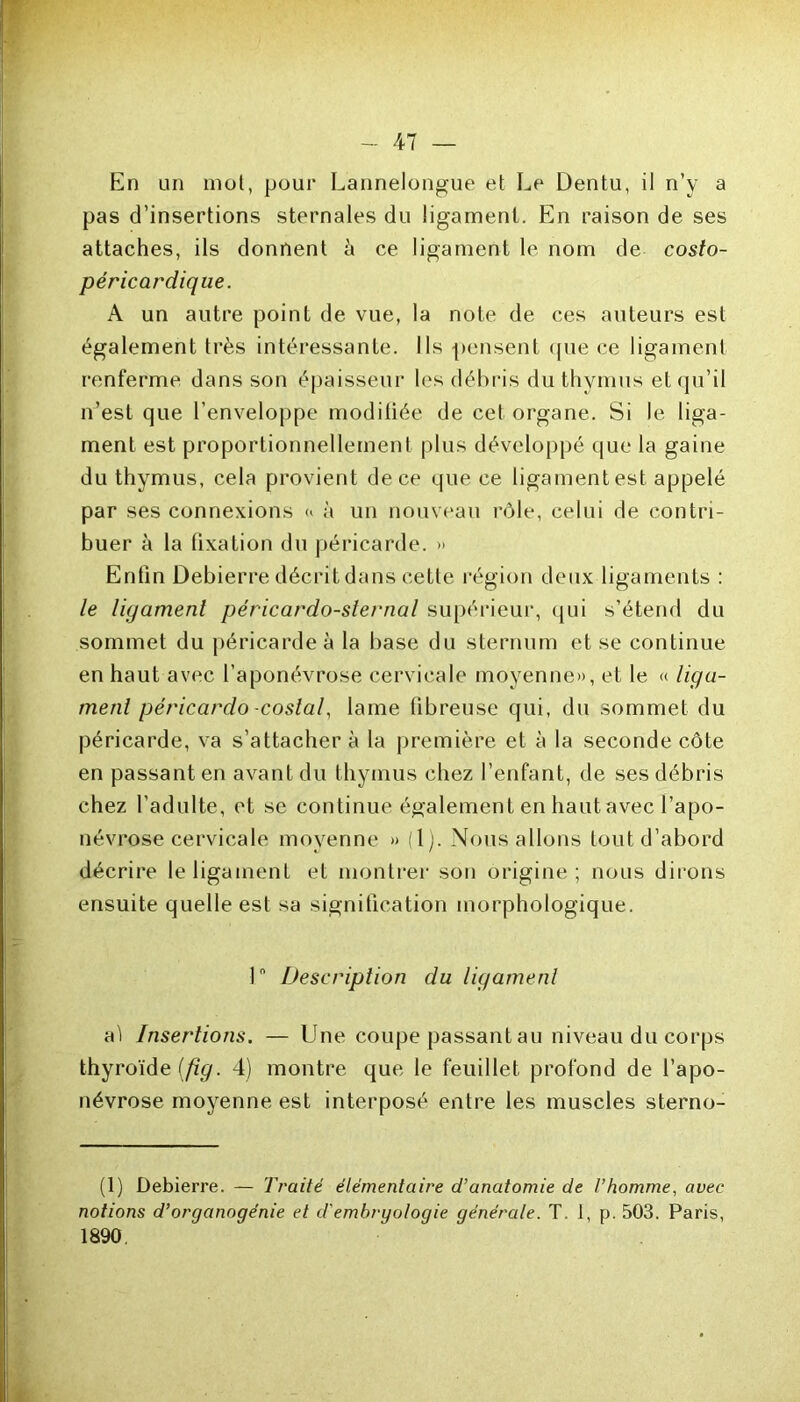 En un mol, pour Lannelongue el Le Dentu, il n’y a pas d’insertions sternales du ligament. En raison de ses attaches, ils donnent à ce ligament le nom de costo- péricardique. A un autre point de vue, la note de ces auteurs est également très intéressante. Ils pensent que ce ligament renferme dans son épaisseur les débris du thymus et qu’il n’est que l’enveloppe moditiée de cet organe. Si le liga- ment est proportionnellement plus développé que la gaine du thymus, cela provient de ce que ce ligament est appelé par ses connexions <> à un nouveau rôle, celui de contri- buer à la fixation du péricarde. » Enfin Debierre décrit dans cette région deux ligaments : le ligament péricardo-sternal supérieur, qui s’étend du sommet du péricarde à la hase du sternum et se continue en haut avec l’aponévrose cervicale moyenne», et le « liga- ment péricardo -costal, lame tibreuse qui, du sommet du péricarde, va s’attacher à la première et à la seconde côte en passant en avant du thymus chez l’enfant, de ses débris chez l’adulte, et se continue également en haut avec l’apo- névrose cervicale moyenne » (1). Nous allons tout d’abord décrire le ligament et montrer son origine ; nous dirons ensuite quelle est sa signification morphologique. 1 Description du ligament aï Insertions. — Une coupe passant au niveau du corps thyroïde (fig. 4) montre que le feuillet profond de l’apo- névrose moyenne est interposé entre les muscles sterno- (1) Debierre. — Traité élémentaire d'anatomie de l’homme, avec notions d’organogénie et d'embrgo/ogie générale. T. 1, p. 503. Paris, 1890.