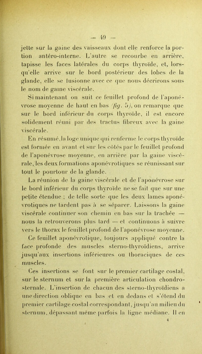 jette sur la gaine des vaisseaux dont elle renforce la por- tion antéro-interne. L’autre se recourbe en arrière, tapisse les faces latérales du corps thyroïde, et, lors- qu’elle arrive sur le bord postérieur des lobes de la glande, elle se fusionne avec ce que nous décrirons sous le nom de gaine viscérale. Si maintenant on suit ce feuillet profond de l’aponé- vrose moyenne de haut en bas 'fig. 5^, on remarque que sur le bord inférieur du corps thyroïde, il est encore solidement réuni par des tractus (ibreux avec la gaine viscérale. En résumé,la loge unique qui renferme le corps thyroïde est formée en avant et sur les côtés par le feuillet profond de l’aponévrose moyenne, en arrière par la gaine viscé- rale, les deux formations aponévrotiques se réunissant sur tout le pourtour de la glande. La réunion de la gaine viscérale et de l’aponévrose sur le bord inférieur du corps thyroïde ne se fait que sur une petite étendue ; de telle sorte que les deux lames aponé- vrotiques ne tardent pas à se séparer. Laissons la gaine viscérale continuer son chemin en bas sur la trachée — nous la retrouverons plus tard — el continuons à suivre vers le thorax le feuillet profond de l’aponévrose moyenne. Ce feuillet aponévrotique, toujours appliqué contre la face profonde des muscles sterno-thyroïdiens, arrive jusqu’aux insertions inférieures ou thoraciques de ces muscles. Ces insertions se font sur le premier cartilage costal, sur le sternum et sur la première articulation chondro- sternale. L’insertion de chacun des sterno-thyroïdiens a une direction oblique en bas et en dedans et s’étend du premier cartilage costal correspondant, jusqu’au milieu du sternum, dépassant même parfois la ligne médiane. Il en 4