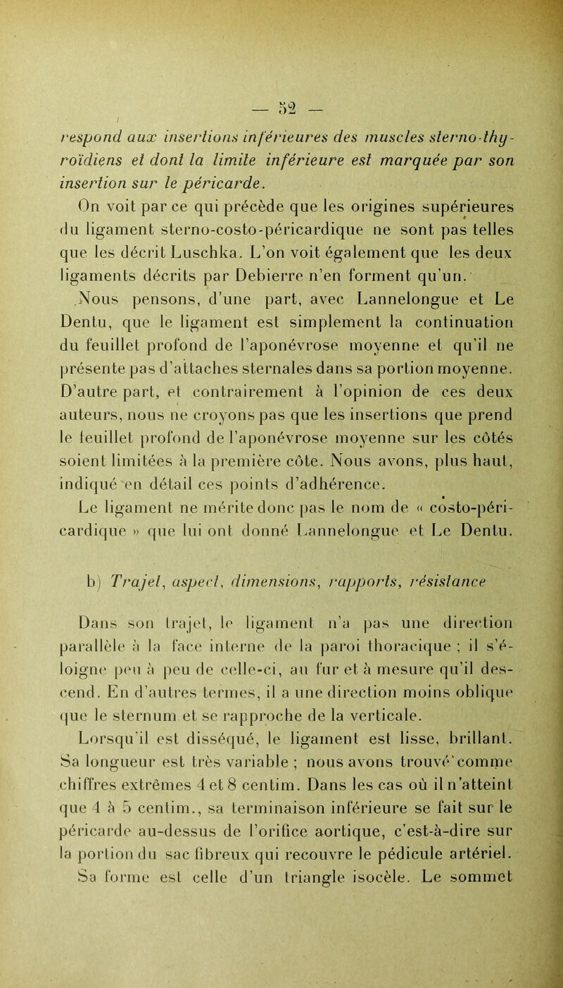 respond aux insertions inférieures des muscles sterno thy- roïdiens et dont la limite inférieure est marquée par son insertion sur le péricarde. On voit parce qui précède que les origines supérieures du ligament sterno-costo-péricardique ne sont pas telles que les décrit Luschka. L’on voit également que les deux ligaments décrits par Debierre n’en forment qu’un. Nous pensons, d’une part, avec Lannelongue et Le Dentu, que le ligament est simplement la continuation du feuillet profond de l’aponévrose moyenne et qu’il ne présente pas d’attaches sternales dans sa portion moyenne. D’autre part, et contrairement à l’opinion de ces deux auteurs, nous ne croyons pas que les insertions que prend le feuillet profond de l’aponévrose moyenne sur les côtés soient limitées à la première côte. Nous avons, plus haut, indiqué en détail ces points d’adhérence. Le ligament ne mérite donc pas le nom de « costo-péri- cardiqu'e » que lui ont donné Lannelongue et Le Dentu. b) Trajet, aspect, dimensions, rapports, résistance Dans son trajet, le ligament n’a pas une direction parallèle à la face interne de la paroi thoracique ; il s’é- loigne peu à peu de celle-ci, au fur et à mesure qu’il des- cend. En d’autres termes, il a une direction moins oblique que le sternum et se rapproche de la verticale. Lorsqu'il est disséqué, le ligament est lisse, brillant. Sa longueur est très variable ; nous avons trouvé'comme chiffres extrêmes 4 et 8 centim. Dans les cas où il n’atteint que 4 à 5 centim., sa terminaison inférieure se fait sur le péricarde au-dessus de l’orifice aortique, c’est-à-dire sur la portion du sac fibreux qui recouvre le pédicule artériel. Sa forme est celle d’un triangle isocèle. Le sommet