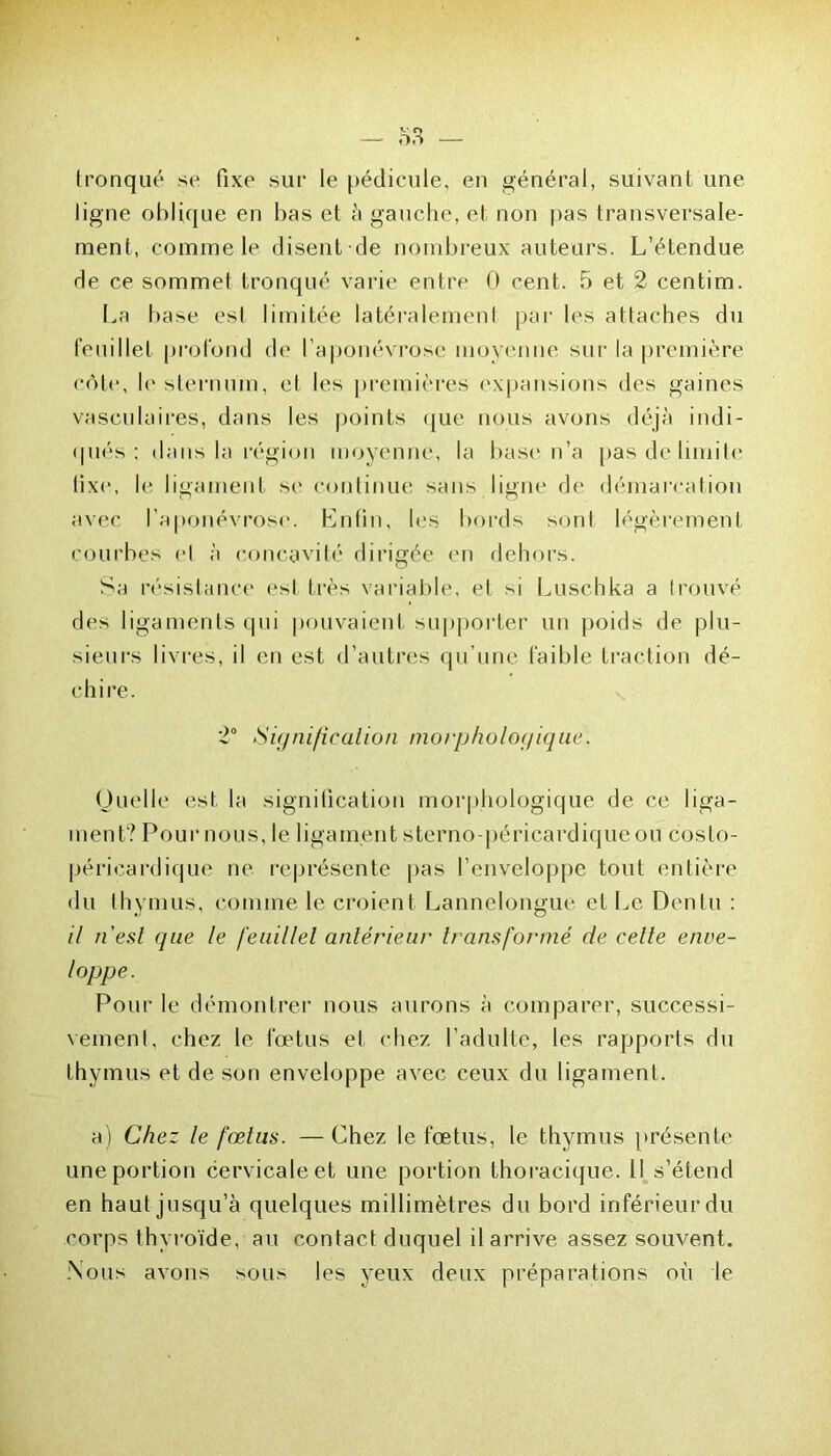 tronqué se fixe sur le pédicule, en général, suivant une ligne oblique en bas et à gauche, et non pas transversale- ment, comme le disent de nombreux auteurs. L’étendue de ce sommet tronqué varie entre 0 cent. 5 et 2 centim. La base esl limitée latéralement par les attaches du feuillet profond de l’aponévrose moyenne sur la première côte, le sternum, et les premières expansions des gaines vasculaires, dans les points que nous avons déjà indi- qués ; dans la région moyenne, la base n’a pas de limite tixe, le ligament se continue sans ligne de démarcation avec l’aponévrose. Enfin, les bords sont légèrement courbes et à concavité dirigée en dehors. Sa résistance est très variable, et si Luschka a trouvé des ligaments qui pouvaient supporter un poids de plu- sieurs livres, il en est d’autres qu’une faible fraction dé- chire. 2° Signification morphologique. Quelle est la signification morphologique de ce liga- ment? Pour nous, le ligament sterno-péricardique ou c os to- pé ri eardi que ne représente pas l’enveloppe tout entière du thymus, comme le croient Lannelongue et Le Denlu : il n’est que le feuillet antérieur transformé de celte enve- loppe. Pour le démontrer nous aurons à comparer, successi- vement, chez le fœtus et chez l’adulte, les rapports du thymus et de son enveloppe avec ceux du ligament. a) Chez le fœtus. — Chez le fœtus, le thymus présente une portion cervicale et une portion thoracique. Il s’étend en haut jusqu’à quelques millimètres du bord inférieur du corps thyroïde, au contact duquel il arrive assez souvent. .Nous avons sous les yeux deux préparations où le