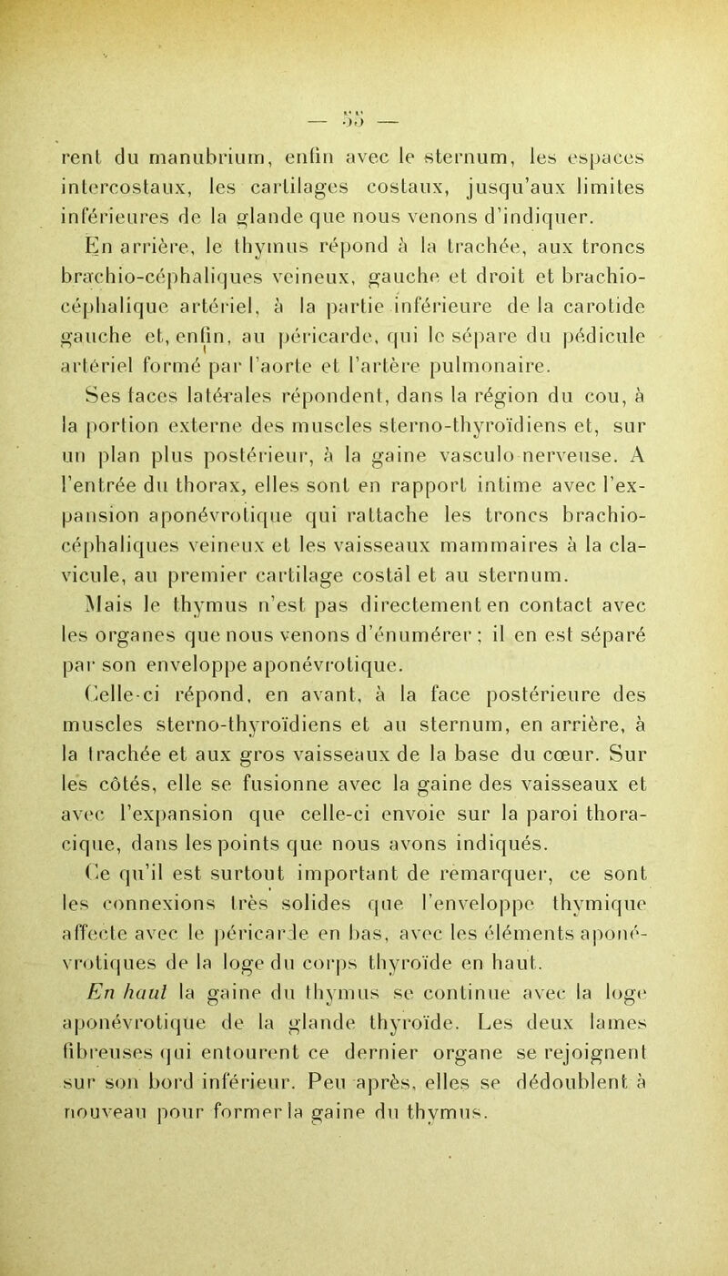 rent du manubrium, enfin avec le sternum, les espaces intercostaux, les cartilages costaux, jusqu’aux limites inférieures de la glande que nous venons d’indiquer. En arrière, le thymus répond à la trachée, aux troncs brarchio-céphaliques veineux, gauche et droit et brachio- céphalique artériel, à la partie inférieure delà carotide gauche et, enfin, au péricarde, qui le sépare du pédicule artériel formé par l’aorte et l’artère pulmonaire. Ses faces latérales répondent, dans la région du cou, à la portion externe des muscles sterno-thyroïdiens et, sur un plan plus postérieur, à la gaine vasculo nerveuse. A l’entrée du thorax, elles sont en rapport intime avec l’ex- pansion aponévrotique qui rattache les troncs brachio- céphaliques veineux et les vaisseaux mammaires à la cla- vicule, au premier cartilage costal et au sternum. Mais le thymus n’est pas directement en contact avec les organes que nous venons d’énumérer ; il en est séparé par son enveloppe aponévrotique. Celle-ci répond, en avant, à la face postérieure des muscles sterno-thyroïdiens et au sternum, en arrière, à la trachée et aux gros vaisseaux de la base du cœur. Sur les côtés, elle se fusionne avec la gaine des vaisseaux et avec l’expansion que celle-ci envoie sur la paroi thora- cique, dans les points que nous avons indiqués. Ce qu’il est surtout important de remarquer, ce sont les connexions très solides que l’enveloppe thymique affecte avec le péricarde en bas, avec les éléments aponé- vrotiques de la loge du corps thyroïde en haut. En haut la gaine du thymus se continue avec la loge aponévrotique de la glande thyroïde. Les deux lames fibreuses qui entourent ce dernier organe se rejoignent sur son bord inférieur. Peu après, elles se dédoublent à nouveau pour former la gaine du thymus.