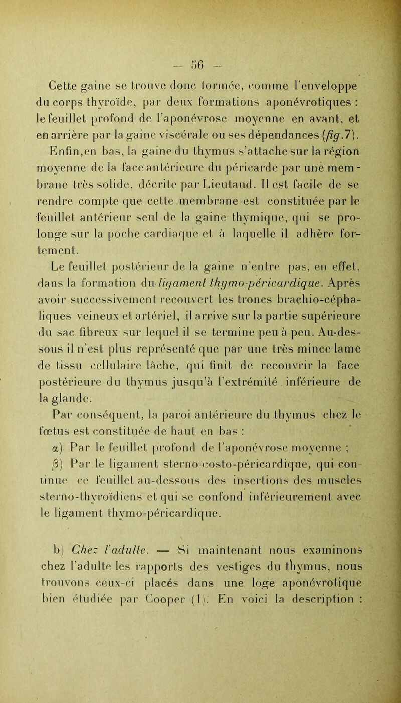 Cette gaine se trouve donc formée, comme l’enveloppe du corps thyroïde, par deux formations aponévrotiques : le feuillet profond de l’aponévrose moyenne en avant, et en arrière par la gaine viscérale ou ses dépendances [fig.7). Enfin,en bas, la gaine du thymus s’attache sur la région moyenne de la face antérieure du péricarde par une mem- brane très solide, décrite parLieutaud. Il est facile de se rendre compte que cette membrane est constituée par le feuillet antérieur seul de la gaine thymique, qui se pro- longe sur la poche cardiaque et à laquelle il adhère for- tement. Le feuillet postérieur de la gaine n'entre pas, en effet, dans la formation du ligament thgmo-péricardique. Après avoir successivement recouvert les troncs brachio-cépha- liques veineux et artériel, il arrive sur la partie supérieure du sac fibreux sur lequel il se termine peu à peu. Au-des- sous il n’est plus représenté que par une très mince lame de tissu cellulaire lâche, qui finit de recouvrir la face postérieure du thymus jusqu’à l’extrémité inférieure de la glande. Par conséquent, la paroi antérieure du thymus chez le fœtus est constituée de haut en bas : a) Par le feuillet profond de l’aponévrose moyenne ; /3) Pai* le ligament sterno-costo-péricardique, qui con- tinue ce feuillet au-dessous des insertions des muscles sterno-thyroïdiens et qui se confond inférieurement avec le ligament thymo-péricardique. b) Chez l'adulte. — Si maintenant nous examinons chez l’adulte les rapports des vestiges du thymus, nous trouvons ceux-ci placés dans une loge aponévrotique