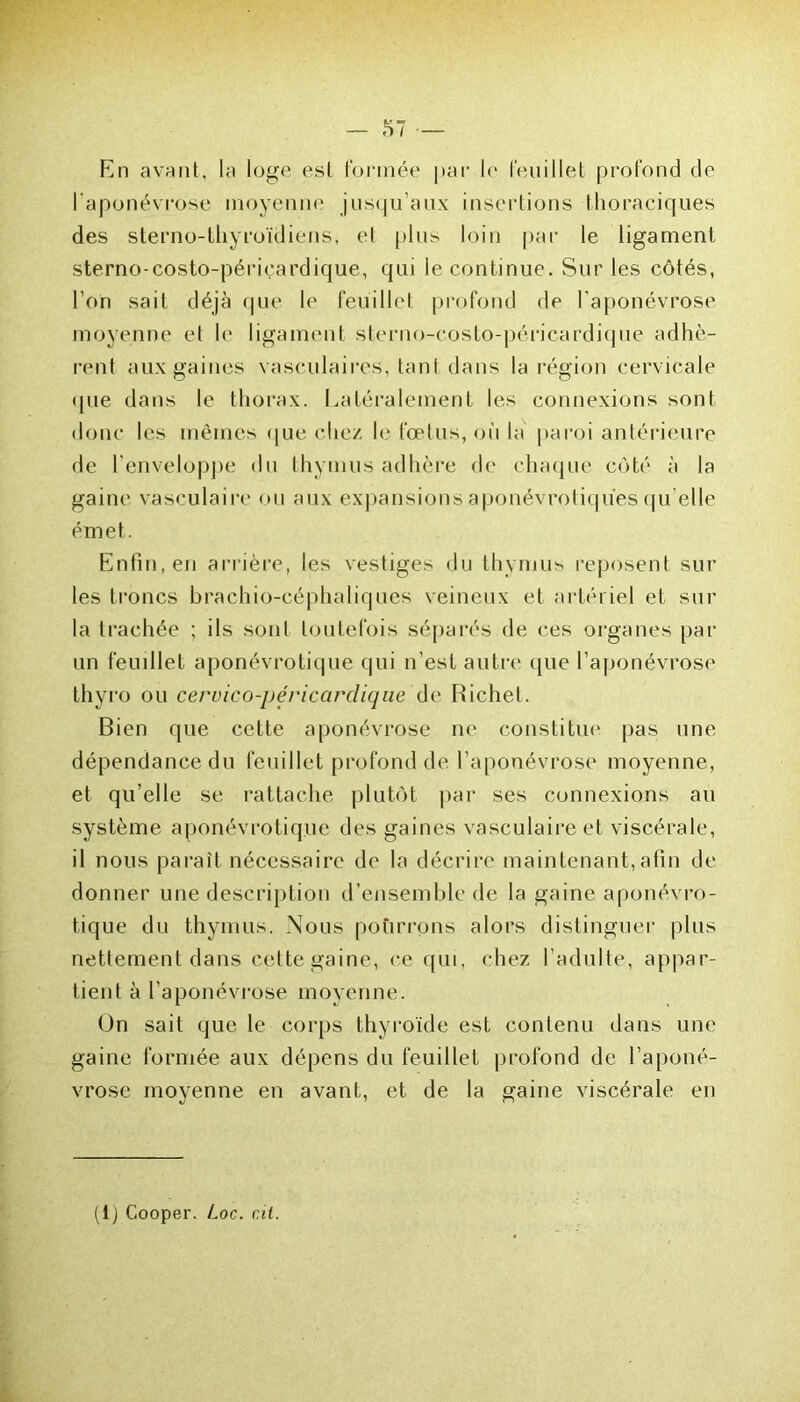 En avant, la loge est formée par le feuillet profond de l'aponévrose moyenne jusqu’aux insertions thoraciques des sterno-thyroïdiens, et plus loin par le ligament sterno-costo-périçardique, qui le continue. Sur les côtés, l’on sait déjà que le feuillet profond de l'aponévrose moyenne et le ligament sterno-costo-péricardique adhè- rent aux gaines vasculaires, tant dans la région cervicale <pie dans le thorax. Latéralement les connexions sont donc les mêmes que chez le fœtus, où la paroi antérieure de l'enveloppe du thymus adhère de chaque côté à la gaine vasculaire ou aux expansions aponévrotiques qu elle émet. Enfin, en arrière, les vestiges du thymus reposent sur les trônes brachio-eéphaliques veineux et artériel et sur la trachée ; ils sont toutefois séparés de ces organes par un feuillet aponévrotique qui n’est autre que l’aponévrose thyro ou cervico-péricardique de Richet. Bien que cette aponévrose ne constitue pas une dépendance du feuillet profond de l’aponévrose moyenne, et qu’elle se rattache plutôt par ses connexions au système aponévrotique des gaines vasculaire et viscérale, il nous paraît nécessaire de la décrire maintenant,afin de donner une description d’ensemble de la gaine aponévro- tique du thymus. Nous pottrrpns alors distinguer plus nettement dans cette gaine, ce qui, chez l’adulte, appar- tient à l’aponévrose moyenne. On sait que le corps thyroïde est contenu dans une gaine formée aux dépens du feuillet profond de l’aponé- vrose moyenne en avant, et de la gaine viscérale en (i) Cooper. Loc. cil.