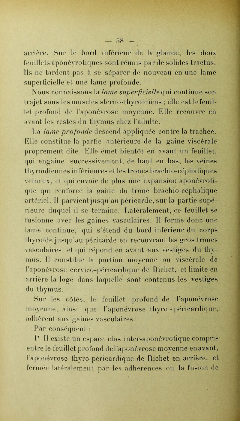 arrière. Sur le bord inférieur de la glande, les deux feuillets aponévroticjues sont réunis par de solides tractus. Ils ne tardent pas à se séparer de nouveau en une lame superficielle et une lame profonde. Nous connaissons la lame superficielle qui continue son trajet sous les muscles sterno-thyroïdiens ; elle est lefeuil- let profond de l’aponévrose moyenne. Elle recouvre en avant les restes du thymus chez l’adulte. La lame profonde descend appliquée contre la trachée. Elle constitue la partie antérieure de la gaine viscérale proprement dite. Elle émet bientôt en avant un feuillet, qui engaine successivement, de haut en bas, les veines thyroïdiennes inférieures et les troncs brachio-céphaliques veineux, et qui envoie de plus une expansion aponévroti- que qui renforce la gaîne du tronc brachio-céphalique artériel. Il parvientjusqu’au péricarde, sur la partie supé- rieure duquel il se termine. Latéralement, ce feuillet se fusionne avec les gaines vasculaires. Il forme donc une lame continue, qui s’étend du bord inférieur du corps thyroïde jusqu’au péricarde en recouvrant les gros troncs vasculaires, et qui répond en avant aux vestiges du thy- mus. Il constitue la portion moyenne ou viscérale de l’aponévrose cervico-péricardique de Richet, et limite en arrière la loge dans laquelle sont contenus les vestiges du thymus. Sur les côtés, le feuillet profond de l’aponévrose moyenne, ainsi que l’aponévrose thyro - péricardique, adhèrent aux gaines vasculaires. Par conséquent : 1* Il existe un espace clos inter-aponévrotique compris entre le feuillet profond del’aponévrose moyenne en avant, l aponévrose thyro-péricardique de Richet en arrière, et fermée latéralement par les adhérences ou la fusion de