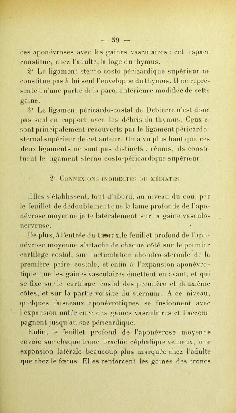 ces aponévroses avec les gaines vasculaires : cet espace constitue, chez l’adulte, la loge du thymus. 2° Le ligament sterno-costo péricardique supérieur ne constitue pas à lui seul l’enveloppe du thymus. Il ne repré- sente qu’une partie de là paroi antérieure modifiée de cette gaine. 5° Le ligament péricardo-costal de Debierre n’est donc pas seul en rapport avec les' débris du thymus. Ceux-ci sont principalement recouverts par le ligament péricardo- sternalsupérieur de cet auteur. On a vu plus haut que ces deux ligaments ne sont pas distincts ; réunis, ils consti- tuent le ligament sterno-costo-pérîcardique supérieur. 2° Connexions indikeotks ou médiates Elles s’établissent, tout d’abord, au niveau du cou, par le feuillet de dédoublement que la lame profonde de l'apo- névrose moyenne jette latéralement sur la gaine vasculo- nerveuse. De plus, à l’entrée du ll»rax,le feuillet profond de l’apo- névrose moyenne s’attache de chaque côté sur le premier cartilage costal, sur l’articulation chondro-sternale de la première paire costale, et enfin à l’expansion aponévro- tique que les gaines vasculaires émettent en avant, et qui se fixe sur le cartilage costal des première et deuxième côtes, et sur la partie voisine du sternum. A ce niveau, quelques faisceaux aponévrotiques se fusionnent avec l’expansion antérieure des gaines vasculaires et l’accom- pagnent jusqu’au sac péricardique. Enfin, le feuillet profond de l’aponévrose moyenne envoie sur chaque tronc brachio céphalique veineux, une expansion latérale beaucoup plus marquée chez l’adulte que chez le fœtus. Elles renforcent les gaines des troncs