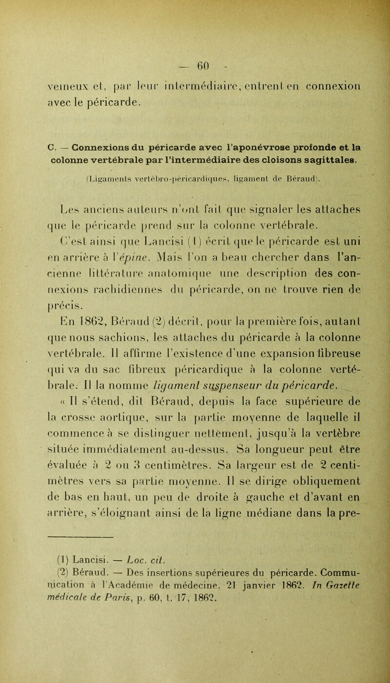 — 60 - veineux et, par leur intermédiaire, entrent en connexion avec le péricarde. C. — Connexions du péricarde avec l’aponévrose profonde et la colonne vertébrale par l’intermédiaire des cloisons sagittales. (Ligaments vertébro-péricardiques, ligament de Béraud). Les anciens auteurs n’ont fait que signaler les attaches que le péricarde prend sur la colonne vertébrale. L'est ainsi que Lancisi ( I ) écrit que le péricarde est uni en arrière à I épine. Mais l’on a beau chercher dans l’an- cienne littérature anatomique une description des con- nexions rachidiennes du péricarde, on ne trouve rien de précis. Ln 1862, Béraud (2) décrit, pour la première fois, autant que nous sachions, les attaches du péricarde à la colonne vertébrale. 11 affirme l’existence d’une expansion fibreuse qui va du sac fibreux péricardique à la colonne verté- brale. 11 la nomme ligament sujpenseur du péricarde. « Il s’étend, dit Béraud, depuis la face supérieure de la crosse aortique, sur la partie moyenne de laquelle il commence à se distinguer nettement, jusqu’à la vertèbre située immédiatement au-dessus. Sa longueur peut être évaluée à 2 ou 3 centimètres. Sa largeur est de 2 centi- mètres vers sa partie moyenne. 11 se dirige obliquement de bas en haut, un peu de droite à gauche et d’avant en arrière, s’éloignant ainsi de la ligne médiane dans la pre- (1) Lancisi. — Loc. cd. (2) Béraud. — Des insertions supérieures du péricarde. Commu- nication à 1 Académie de médecine, 21 janvier 1862. In Gazette