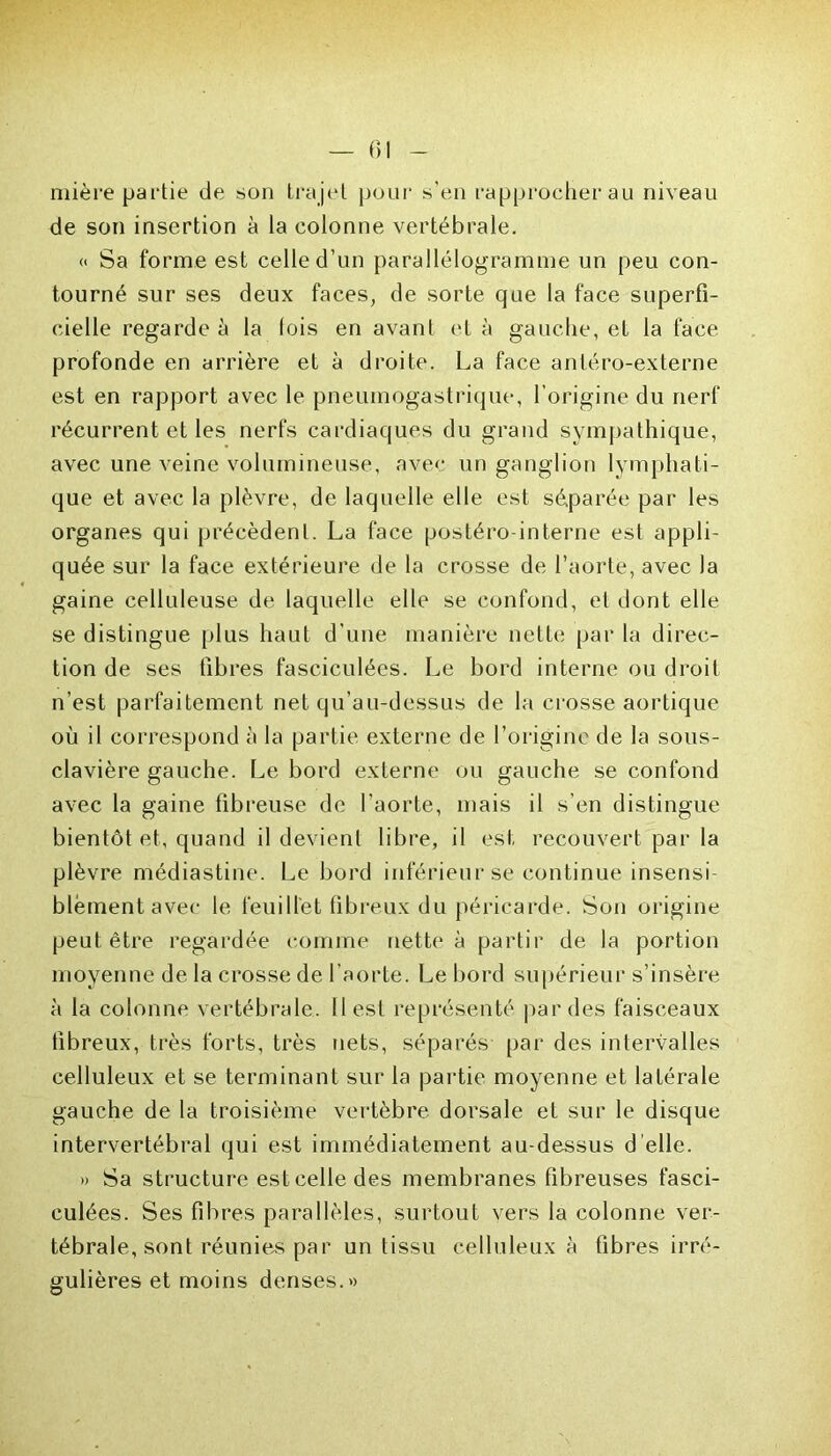 mière partie de son trajet pour s’en rapprocher au niveau de son insertion à la colonne vertébrale. « Sa forme est celle d’un parallélogramme un peu con- tourné sur ses deux faces, de sorte que la face superfi- cielle regarde à la (ois en avant et à gauche, et la face profonde en arrière et à droite. La face antéro-externe est en rapport avec le pneumogastrique, l’origine du nerf récurrent et les nerfs cardiaques du grand sympathique, avec une veine volumineuse, avec un ganglion lymphati- que et avec la plèvre, de laquelle elle est séparée par les organes qui précèdent. La face postéro-interne est appli- quée sur la face extérieure de la crosse de l’aorte, avec la gaine celluleuse de laquelle elle se confond, et dont elle se distingue plus haut d’une manière nette par la direc- tion de ses fibres fasciculées. Le bord interne ou droit n’est parfaitement net qu’au-dessus de la crosse aortique où il correspond à la partie externe de l’origine de la sous- clavière gauche. Le bord externe ou gauche se confond avec la gaine fibreuse de l’aorte, mais il s’en distingue bientôt et, quand il devient libre, il est recouvert par la plèvre médiastine. Le bord inférieur se continue insensi- blement avec le feuillet fibreux du péricarde. Son origine peut être regardée comme nette à partir de la portion moyenne de la crosse de l'aorte. Le bord supérieur s’insère à la colonne vertébrale, (lest représenté par des faisceaux fibreux, très forts, très nets, séparés par des intervalles celluleux et se terminant sur la partie moyenne et latérale gauche de la troisième vertèbre dorsale et sur le disque intervertébral qui est immédiatement au-dessus d’elle. » Sa structure est celle des membranes fibreuses fasci- culées. Ses fibres parallèles, surtout vers la colonne ver- tébrale, sont réunies par un tissu celluleux à fibres irré- gulières et moins denses.»