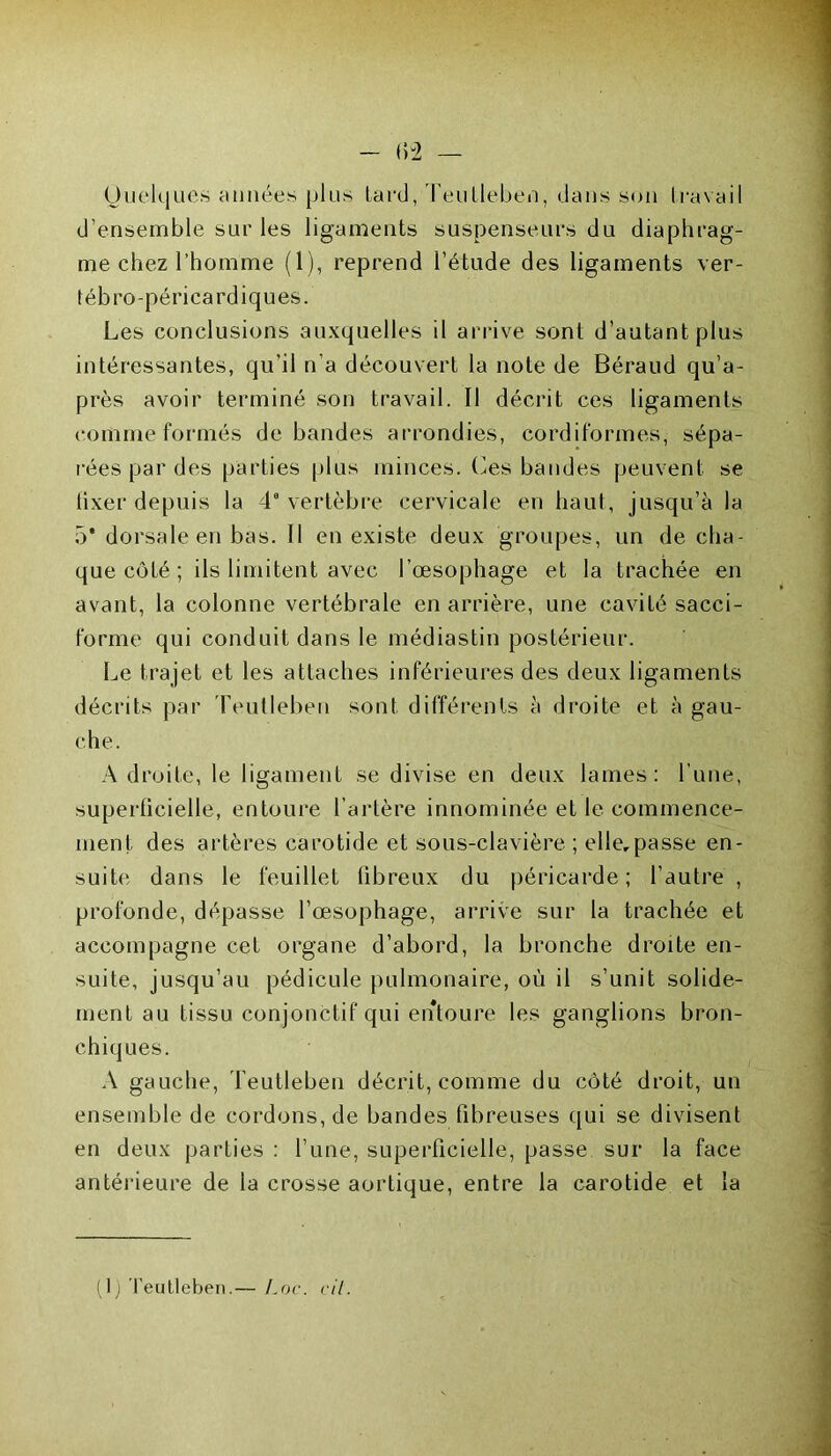 Quelques années plus Lard, Teutleben, dans son travail d’ensemble sur les ligaments suspenseurs du diaphrag- me chez l’homme (1), reprend l’étude des ligaments ver- tébro-péricardiques. Les conclusions auxquelles il arrive sont d’autant plus intéressantes, qu’il n’a découvert la note de Béraud qu’a- près avoir terminé son travail. Il décrit ces ligaments comme formés de bandes arrondies, cordiformes, sépa- rées par des parties plus minces. Ces bandes peuvent se lixer depuis la 4* vertèbre cervicale en haut, jusqu’à la 5* dorsale en bas. Il en existe deux groupes, un de cha- que côté ; ils limitent avec l’œsophage et la trachée en avant, la colonne vertébrale en arrière, une cavité sacci- forme qui conduit dans le médiastin postérieur. Le trajet et les attaches inférieures des deux ligaments décrits par Teulleben sont différents à droite et à gau- che. A droite, le ligament se divise en deux lames: l’une, superficielle, entoure l’artère innommée et le commence- ment des artères carotide et sous-clavière ; elle,passe en- suite dans le feuillet fibreux du péricarde; l’autre , profonde, dépasse l’œsophage, arrive sur la trachée et accompagne cet organe d’abord, la bronche droite en- suite, jusqu’au pédicule pulmonaire, où il s’unit solide- ment au tissu conjonctif qui entoure les ganglions bron- chiques. A gauche, Teutleben décrit, comme du côté droit, un ensemble de cordons, de bandes fibreuses qui se divisent en deux parties : l’une, superficielle, passe sur la face antérieure de la crosse aortique, entre la carotide et la (Ij Teutleben.— Loc. cil.