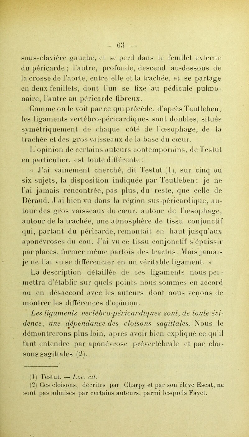 sous-clavière gauche, el se perd dans le feuillet externe du péricarde; l'autre, profonde, descend au-dessous de la crosse de l’aorte, entre elle et la trachée, et se partage en deux feuillets, dont l’un se tixe au pédicule pulmo- naire, l’autre au péricarde fibreux. Comme on le voit parce qui précède, d’après Teutleben, les ligaments vertébro-péricardiques sont doubles, situés symétriquement de chaque côté de l’œsophage, de la Iradiée et des gros vaisseaux de la base du cœur. L'opinion de certains auteurs contemporains, deTeslul en particulier, est toute différente : « J’ai vainement cherché, dit Testut (1), sur cinq ou six sujets, la disposition indiquée par Teutleben; je ne l’ai jamais rencontrée, pas plus, du reste, que celle de Béraud. J’ai bien vu dans la région sus-péricardique, au- tour des gros vaisseaux du cœur, autour de l’œsophage, autour de la trachée, une atmosphère de tissu conjonctif qui, partant du péricarde, remontait en haut jusqu’aux aponévroses du cou. J'ai vu ce tissu conjonctif s'épaissir par places, former même parfois des tractus. Mais jamais je ne l’ai vu se différencier en un véritable ligament. » La description détaillée do ces ligaments nous per- mettra d’établir sur quels points nous sommes en accord ou en désaccord avec les auteurs dont nous venons de montrer les différences d’opinion. Les ligaments vertébro-péricardiques sont, de toute évi- dence, une dépendance des cloisons sagittales. Nous le démontrerons plus loin, après avoir bien expliqué ce qu’il faut entendre par aponévrose prévertébrale et par cloi- sons sagittales (2). (1) Testut. — Lac. cil. (‘2) Ces cloisons, décrites par Charpv el par son élève Escat, ne sont pas admises par certains auteurs, parmi lesquels Fayet.