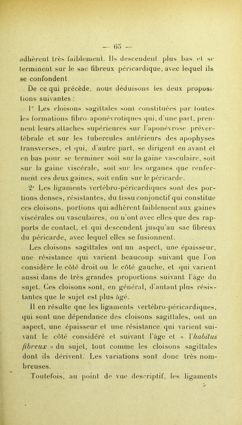 adhèrent très faiblement. Ils descendent plus bas el se terminent sur le sac tibreux péricardique, avec lequel ils se confondent De ce qui précède, nous déduisons ies deux proposi- ons suivantes : 1° Les cloisons sagittales sont constituées par toutes les formations libre aponévroliques qui, d’une pari, pren- nent leurs attaches supérieures sur l’aponévrose préver- tébrale et sur les tubercules antérieurs des apophyses Iransverses, et qui, d’autre part, se dirigent en avant et en bas pour se terminer soit sur la gaine vasculaire, soit sur la gaine viscérale, soit sur les organes que renfer- ment ces deux gaines, soit enfin sur le péricarde. 2° Les ligaments vertébro-péricardiques sont des por- tions denses, résistantes, du tissu conjonctif qui constitue ces cloisons, portions qui adhèrent faiblement aux gaines viscérales ou vasculaires, ou n’ont avec elles que des rap- ports de contact, et qui descendent jusqu’au sac fibreux du péricarde, avec lequel elles se fusionnent. Les cloisons sagittales ont un aspect, une épaisseur, une résistance qui varient beaucoup suivant que l’on considère le côté droit ou le côté gauche, et qui varient aussi dans de très grandes proportions suivant l’âge du sujet. Ces cloisons sont, en générai, d’autant plus résis- tantes que le sujet est plus âgé. Il en résulte que les ligaments vertébro-péricardiques, qui sont une dépendance des cloisons sagittales, ont un aspect, une épaisseur el une résistance qui varient sui- vant le côté considéré et suivant l’âge et « l'habitus fibreux » du sujet, tout comme les cloisons sagittales dont ils dérivent.' Les variations sont donc très nom- breuses. Toutefois, au point de vue descriptif, les ligaments