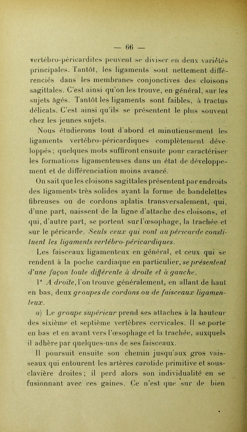 verlébro-péricardites peuvent se diviser en deux variétés principales. Tantôt, les ligaments sont nettement diffé- renciés dans les membranes conjonctives des cloisons sagittales. C’est ainsi qu’on les trouve, en général, sur les sujets âgés. Tantôt les ligaments sont faibles, à tractus délicats. C’est, ainsi qu’ils se présentent le plus souvent chez les jeunes sujets. Nous étudierons tout d’abord et minutieusement les ligaments vertébro-péricardiques complètement déve- loppés; quelques mots suffiront ensuite pour caractériser les formations ligamenteuses dans un état de développe- ment et de différenciation moins avancé. On sait que les cloisons sagittales présentent par endroits des ligaments très solides ayant la forme de bandelettes fibreuses ou de cordons aplatis transversalement, qui, d’une part, naissent de la ligne d’attache des cloisons, et qui, d’autre part, se portent sur l’œsophage, la trachée et sur le péricarde. Seuls ceux qui vont au péricarde consti- luent les ligaments vertébro-péricardiques. Les faisceaux ligamenteux en général, et ceux qui se rendent à la poche cardiaque en particulier, se présentent d'une façon toute différente à droite et à gauche. 1° A droite, Von trouve généralement, en allant de haut en bas, deux groupes de cordons ou de faisceaux ligamen- teux. a) Le groupe supérieur prend ses attaches à la hauteur des sixième et septième vertèbres cervicales. Il se porte en bas et en avant vers l’œsophage et la trachée, auxquels il adhère par quelques-uns de ses faisceaux. Il poursuit ensuite son chemin jusqu’aux gros vais- seaux qui entourent les artères carotide primitive et sous- clavière droites; il perd alors son individualité en se fusionnant avec ces gaines. Ce n’est, que sur de bien