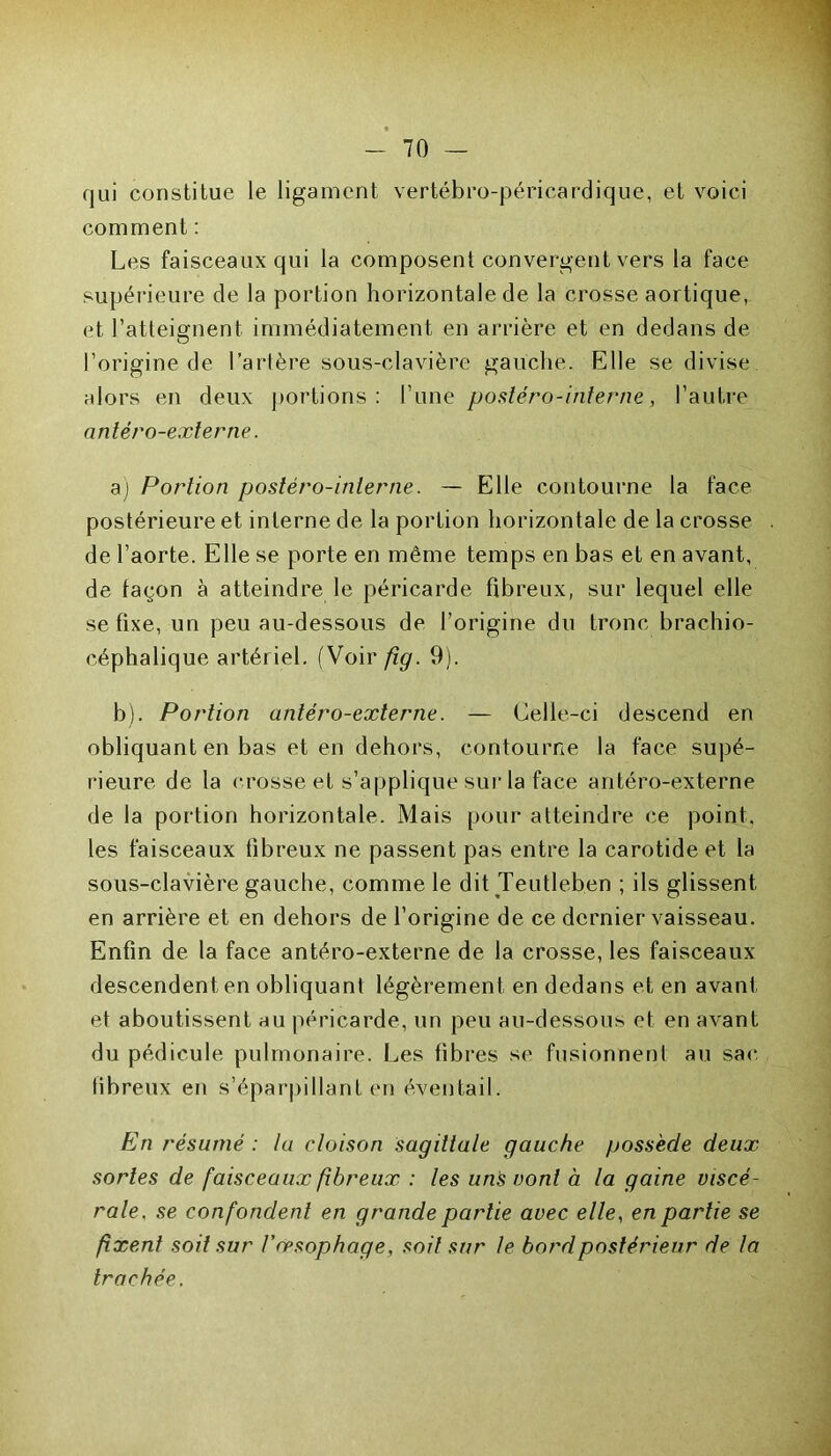 qui constitue le ligament vertébro-péricardiqÉe, et voici comment : Les faisceaux qui la composent convergent vers la face supérieure de la portion horizontale de la crosse aortique, et l’atteignent immédiatement en arrière et en dedans de l’origine de l’artère sous-clavière gauche. Elle se divise alors en deux portions: l’une posléro-interne, l’autre antéro-externe. a) Portion postéro-inlerne. — Elle contourne la face postérieure et interne de la portion horizontale de la crosse de l’aorte. Elle se porte en même temps en bas et en avant, de façon à atteindre le péricarde fibreux, sur lequel elle se fixe, un peu au-dessous de l’origine du tronc brachio- céphalique artériel. (Voir fig. 9). b) . Portion antéro-externe. — Celle-ci descend en obliquant en bas et en dehors, contourne la face supé- rieure de la crosse et s’applique sur la face antéro-externe de la portion horizontale. Mais pour atteindre ce point, les faisceaux fibreux ne passent pas entre la carotide et la sous-clavière gauche, comme le dit Teutleben ; ils glissent en arrière et en dehors de l’origine de ce dernier vaisseau. Enfin de la face antéro-externe de la crosse, les faisceaux descendent en obliquant légèrement en dedans et en avant et aboutissent au péricarde, un peu au-dessous et en avant du pédicule pulmonaire. Les fibres se fusionnent au sac fibreux en s’éparpillant en éventail. En résumé : la cloison sagittale gauche possède deux sortes de faisceaux fibreux : les uns vont à la gaine viscé- rale, se confondent en grande partie avec elle, en partie se fixent soit sur V œsophage, soit sur le bord postérieur de la trachée.