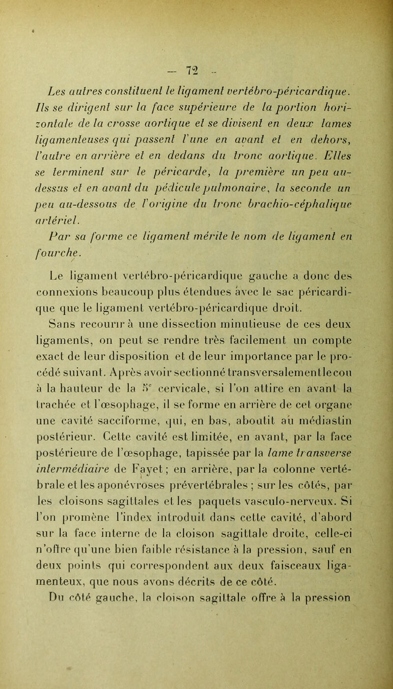 7°2 Les autres constituent le ligament vertébro-péricardique. Ils se dirigent sur la face supérieure de la portion hori- zontale de la crosse aortique et se divisent en deux lames ligamenteuses qui passent l'une en avant et en dehors, l’autre en arrière et en dedans du tronc aortique. Elles se terminent sur le péricarde, la première un peu au- dessus et en avant du pédicule pulmonaire, la seconde un peu au-dessous de l'origine du tronc brachio-céphalique artériel. Par sa forme ce ligament mérite le nom de ligament en fourche. Le ligament vertébro-péricardique gauche a donc des connexions beaucoup plus étendues avec le sac péricardi- que que le ligament vertébro-péricardique droit. Sans recourir à une dissection minutieuse de ces deux ligaments, on peut se rendre très facilement un compte exact de leur disposition et de leur importance par le pro- cédé suivant. Après avoir sectionné transversalementlecou à la hauteur de la bc cervicale, si l’on attire en avant la trachée et l’œsophage, il se forme en arrière de cet organe une cavité sacciforme, qui, en bas, aboutit au médiastin postérieur. Cette cavité est limitée, en avant, par la face postérieure de l’œsophage, tapissée par la lame transverse intermédiaire de Fayet; en arrière, parla colonne verté- brale et les aponévroses prévertébrales; sur les côtés, par- les cloisons sagittales et les paquets vasculo-nerveux. Si l’on promène l’index introduit dans cette cavité, d’abord sur la lace interne de la cloison sagittale droite, celle-ci n'offre qu’une bien faible résistance à la pression, sauf en deux points qui correspondent aux deux faisceaux liga- menteux, que nous avons décrits de ce côté. Du côté gauche, la cloison sagittale offre à la pression