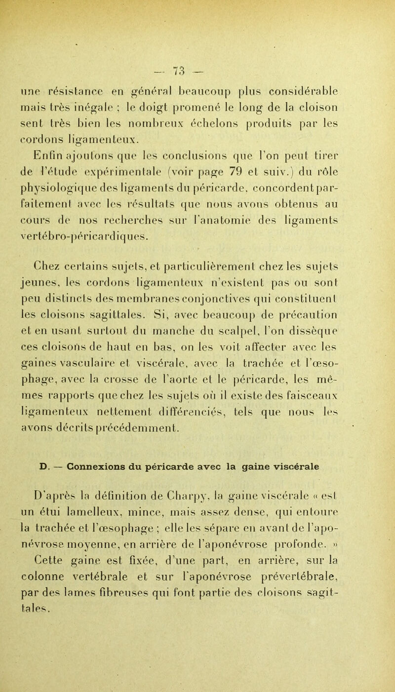 une résistance en général beaucoup plus considérable mais très inégale : le doigt promené le long de la cloison sent très bien les nombreux échelons produits par les cordons ligamenteux. Enfin ajoutons que les conclusions que l'on peut tirer de l’étude expérimentale (voir page 79 et suiv.) du rôle physiologique des ligaments du péricarde, concordent par- faitement avec les résultats que nous avons obtenus au cours de nos recherches sur l’anatomie des ligaments vertébro-périca rdiques. Chez certains sujets, et particulièrement chez les sujets jeunes, les cordons ligamenteux n’existent pas ou sont peu distincts des membranes conjonctives qui constituent les cloisons sagittales. Si, avec beaucoup de précaution et en usant surtout du manche du scalpel, l’on dissèque ces cloisons de haut en bas, on les voit affecter avec les gaines vasculaire et viscérale, avec la trachée et l’œso- phage, avec la crosse de l’aorte et le péricarde, les mê- mes rapports que chez les sujets où il existe des faisceaux ligamenteux nettement différenciés, tels que nous les avons décrits précédemment. D. — Connexions du péricarde avec la gaine viscérale D’après la définition de Charpy, la gaine viscérale « est un étui lamelleux, mince, mais assez dense, qui entoure la trachée et l’œsophage ; elle les sépare en avant de l’apo- névrose moyenne, en arrière de l’aponévrose profonde. » Cette gaine est fixée, d’une part, en arrière, sur la colonne vertébrale et sur l'aponévrose prévertébrale, par des lames fibreuses qui font partie des cloisons sagit- tales.